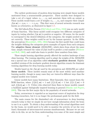 CHAPTER 1. INTRODUCTION
The earliest predecessors of modern deep learning were simple linear models
motivated from a neuroscientiﬁc perspective. These models were designed to
take a set of n input values x1, . . . , xn and associate them with an output y.
These models would learn a set of weights w1, . . . , wn and compute their output
f(x w
, ) = x1w1 + · · · + xnwn . This ﬁrst wave of neural networks research was
known as cybernetics, as illustrated in ﬁgure .
1.7
The McCulloch-Pitts Neuron ( , ) was an early model
McCulloch and Pitts 1943
of brain function. This linear model could recognize two diﬀerent categories of
inputs by testing whether f (x w
, ) is positive or negative. Of course, for the model
to correspond to the desired deﬁnition of the categories, the weights needed to be
set correctly. These weights could be set by the human operator. In the 1950s,
the perceptron (Rosenblatt 1958 1962
, , ) became the ﬁrst model that could learn
the weights deﬁning the categories given examples of inputs from each category.
The adaptive linear element (ADALINE), which dates from about the same
time, simply returned the value of f(x) itself to predict a real number (Widrow
and Hoﬀ 1960
, ), and could also learn to predict these numbers from data.
These simple learning algorithms greatly aﬀected the modern landscape of ma-
chine learning. The training algorithm used to adapt the weights of the ADALINE
was a special case of an algorithm called stochastic gradient descent. Slightly
modiﬁed versions of the stochastic gradient descent algorithm remain the dominant
training algorithms for deep learning models today.
Models based on the f(x w
, ) used by the perceptron and ADALINE are called
linear models. These models remain some of the most widely used machine
learning models, though in many cases they are trained in diﬀerent ways than the
original models were trained.
Linear models have many limitations. Most famously, they cannot learn the
XOR function, where f ([0,1], w) = 1 and f([1,0], w) = 1 but f([1, 1], w) = 0
and f([0, 0], w) = 0. Critics who observed these ﬂaws in linear models caused
a backlash against biologically inspired learning in general (Minsky and Papert,
1969). This was the ﬁrst major dip in the popularity of neural networks.
Today, neuroscience is regarded as an important source of inspiration for deep
learning researchers, but it is no longer the predominant guide for the ﬁeld.
The main reason for the diminished role of neuroscience in deep learning
research today is that we simply do not have enough information about the brain
to use it as a guide. To obtain a deep understanding of the actual algorithms used
by the brain, we would need to be able to monitor the activity of (at the very
least) thousands of interconnected neurons simultaneously. Because we are not
able to do this, we are far from understanding even some of the most simple and
15
 