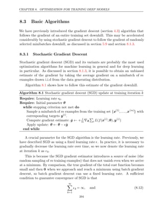 CHAPTER 8. OPTIMIZATION FOR TRAINING DEEP MODELS
8.3 Basic Algorithms
We have previously introduced the gradient descent (section ) algorithm that
4.3
follows the gradient of an entire training set downhill. This may be accelerated
considerably by using stochastic gradient descent to follow the gradient of randomly
selected minibatches downhill, as discussed in section and section .
5.9 8.1.3
8.3.1 Stochastic Gradient Descent
Stochastic gradient descent (SGD) and its variants are probably the most used
optimization algorithms for machine learning in general and for deep learning
in particular. As discussed in section , it is possible to obtain an unbiased
8.1.3
estimate of the gradient by taking the average gradient on a minibatch of m
examples drawn i.i.d from the data generating distribution.
Algorithm shows how to follow this estimate of the gradient downhill.
8.1
Algorithm 8.1 Stochastic gradient descent (SGD) update at training iteration k
Require: Learning rate k.
Require: Initial parameter θ
while do
stopping criterion not met
Sample a minibatch of m examples from the training set {x(1)
, . . . , x( )
m
} with
corresponding targets y( )
i
.
Compute gradient estimate: ĝ ← + 1
m ∇θ

i L f
( (x( )
i
; )
θ , y( )
i
)
Apply update: θ θ
← − ĝ
end while
A crucial parameter for the SGD algorithm is the learning rate. Previously, we
have described SGD as using a ﬁxed learning rate . In practice, it is necessary to
gradually decrease the learning rate over time, so we now denote the learning rate
at iteration as
k k.
This is because the SGD gradient estimator introduces a source of noise (the
random sampling of m training examples) that does not vanish even when we arrive
at a minimum. By comparison, the true gradient of the total cost function becomes
small and then 0 when we approach and reach a minimum using batch gradient
descent, so batch gradient descent can use a ﬁxed learning rate. A suﬃcient
condition to guarantee convergence of SGD is that
∞

k=1
k = and
∞, (8.12)
294
 