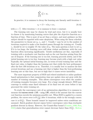 CHAPTER 8. OPTIMIZATION FOR TRAINING DEEP MODELS
∞

k=1
2
k < .
∞ (8.13)
In practice, it is common to decay the learning rate linearly until iteration :
τ
k = (1 )
− α 0 + ατ (8.14)
with α = k
τ . After iteration , it is common to leave constant.
τ 
The learning rate may be chosen by trial and error, but it is usually best
to choose it by monitoring learning curves that plot the objective function as a
function of time. This is more of an art than a science, and most guidance on this
subject should be regarded with some skepticism. When using the linear schedule,
the parameters to choose are 0, τ , and τ. Usually τ may be set to the number of
iterations required to make a few hundred passes through the training set. Usually
τ should be set to roughly the value of
1% 0. The main question is how to set 0.
If it is too large, the learning curve will show violent oscillations, with the cost
function often increasing signiﬁcantly. Gentle oscillations are ﬁne, especially if
training with a stochastic cost function such as the cost function arising from the
use of dropout. If the learning rate is too low, learning proceeds slowly, and if the
initial learning rate is too low, learning may become stuck with a high cost value.
Typically, the optimal initial learning rate, in terms of total training time and the
ﬁnal cost value, is higher than the learning rate that yields the best performance
after the ﬁrst 100 iterations or so. Therefore, it is usually best to monitor the ﬁrst
several iterations and use a learning rate that is higher than the best-performing
learning rate at this time, but not so high that it causes severe instability.
The most important property of SGD and related minibatch or online gradient-
based optimization is that computation time per update does not grow with the
number of training examples. This allows convergence even when the number
of training examples becomes very large. For a large enough dataset, SGD may
converge to within some ﬁxed tolerance of its ﬁnal test set error before it has
processed the entire training set.
To study the convergence rate of an optimization algorithm it is common to
measure the excess error J(θ) − minθ J(θ), which is the amount that the current
cost function exceeds the minimum possible cost. When SGD is applied to a convex
problem, the excess error is O( 1
√
k
) after k iterations, while in the strongly convex
case it is O( 1
k). These bounds cannot be improved unless extra conditions are
assumed. Batch gradient descent enjoys better convergence rates than stochastic
gradient descent in theory. However, the Cramér-Rao bound ( , ; ,
Cramér 1946 Rao
1945) states that generalization error cannot decrease faster than O(1
k ). Bottou
295
 