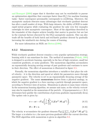 CHAPTER 8. OPTIMIZATION FOR TRAINING DEEP MODELS
and Bousquet 2008
( ) argue that it therefore may not be worthwhile to pursue
an optimization algorithm that converges faster than O( 1
k ) for machine learning
tasks—faster convergence presumably corresponds to overﬁtting. Moreover, the
asymptotic analysis obscures many advantages that stochastic gradient descent
has after a small number of steps. With large datasets, the ability of SGD to make
rapid initial progress while evaluating the gradient for only very few examples
outweighs its slow asymptotic convergence. Most of the algorithms described in
the remainder of this chapter achieve beneﬁts that matter in practice but are lost
in the constant factors obscured by the O( 1
k) asymptotic analysis. One can also
trade oﬀ the beneﬁts of both batch and stochastic gradient descent by gradually
increasing the minibatch size during the course of learning.
For more information on SGD, see ( ).
Bottou 1998
8.3.2 Momentum
While stochastic gradient descent remains a very popular optimization strategy,
learning with it can sometimes be slow. The method of momentum (Polyak 1964
, )
is designed to accelerate learning, especially in the face of high curvature, small but
consistent gradients, or noisy gradients. The momentum algorithm accumulates
an exponentially decaying moving average of past gradients and continues to move
in their direction. The eﬀect of momentum is illustrated in ﬁgure .
8.5
Formally, the momentum algorithm introduces a variable v that plays the role
of velocity—it is the direction and speed at which the parameters move through
parameter space. The velocity is set to an exponentially decaying average of the
negative gradient. The name momentum derives from a physical analogy, in
which the negative gradient is a force moving a particle through parameter space,
according to Newton’s laws of motion. Momentum in physics is mass times velocity.
In the momentum learning algorithm, we assume unit mass, so the velocity vectorv
may also be regarded as the momentum of the particle. A hyperparameter α ∈ [0,1)
determines how quickly the contributions of previous gradients exponentially decay.
The update rule is given by:
v v
← α − ∇
 θ

1
m
m

i=1
L( (
f x( )
i
; )
θ , y( )
i
)

, (8.15)
θ θ v
← + . (8.16)
The velocity v accumulates the gradient elements ∇θ
 1
m
m
i=1 L( (
f x( )
i ; )
θ , y( )
i )

.
The larger α is relative to , the more previous gradients aﬀect the current direction.
The SGD algorithm with momentum is given in algorithm .
8.2
296
 