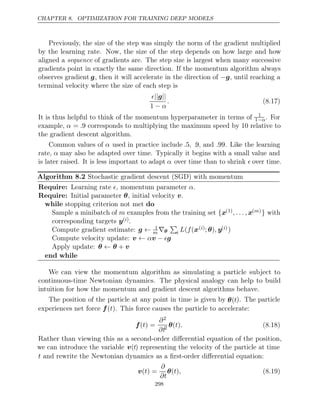 CHAPTER 8. OPTIMIZATION FOR TRAINING DEEP MODELS
Previously, the size of the step was simply the norm of the gradient multiplied
by the learning rate. Now, the size of the step depends on how large and how
aligned a sequence of gradients are. The step size is largest when many successive
gradients point in exactly the same direction. If the momentum algorithm always
observes gradient g, then it will accelerate in the direction of −g, until reaching a
terminal velocity where the size of each step is
|| ||
g
1 − α
. (8.17)
It is thus helpful to think of the momentum hyperparameter in terms of 1
1−α. For
example, α = .9 corresponds to multiplying the maximum speed by relative to
10
the gradient descent algorithm.
Common values of α used in practice include .5, .9, and .99. Like the learning
rate, α may also be adapted over time. Typically it begins with a small value and
is later raised. It is less important to adapt α over time than to shrink  over time.
Algorithm 8.2 Stochastic gradient descent (SGD) with momentum
Require: Learning rate , momentum parameter .
 α
Require: Initial parameter , initial velocity .
θ v
while do
stopping criterion not met
Sample a minibatch of m examples from the training set {x(1), . . . , x( )
m } with
corresponding targets y( )
i .
Compute gradient estimate: g ← 1
m ∇θ

i L f
( (x( )
i ; )
θ , y( )
i )
Compute velocity update: v v g
← α − 
Apply update: θ θ v
← +
end while
We can view the momentum algorithm as simulating a particle subject to
continuous-time Newtonian dynamics. The physical analogy can help to build
intuition for how the momentum and gradient descent algorithms behave.
The position of the particle at any point in time is given by θ(t). The particle
experiences net force . This force causes the particle to accelerate:
f( )
t
f( ) =
t
∂2
∂t2 θ( )
t . (8.18)
Rather than viewing this as a second-order diﬀerential equation of the position,
we can introduce the variable v(t) representing the velocity of the particle at time
t and rewrite the Newtonian dynamics as a ﬁrst-order diﬀerential equation:
v( ) =
t
∂
∂t
θ( )
t , (8.19)
298
 