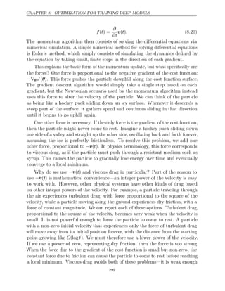 CHAPTER 8. OPTIMIZATION FOR TRAINING DEEP MODELS
f( ) =
t
∂
∂t
v( )
t . (8.20)
The momentum algorithm then consists of solving the diﬀerential equations via
numerical simulation. A simple numerical method for solving diﬀerential equations
is Euler’s method, which simply consists of simulating the dynamics deﬁned by
the equation by taking small, ﬁnite steps in the direction of each gradient.
This explains the basic form of the momentum update, but what speciﬁcally are
the forces? One force is proportional to the negative gradient of the cost function:
−∇θ J (θ). This force pushes the particle downhill along the cost function surface.
The gradient descent algorithm would simply take a single step based on each
gradient, but the Newtonian scenario used by the momentum algorithm instead
uses this force to alter the velocity of the particle. We can think of the particle
as being like a hockey puck sliding down an icy surface. Whenever it descends a
steep part of the surface, it gathers speed and continues sliding in that direction
until it begins to go uphill again.
One other force is necessary. If the only force is the gradient of the cost function,
then the particle might never come to rest. Imagine a hockey puck sliding down
one side of a valley and straight up the other side, oscillating back and forth forever,
assuming the ice is perfectly frictionless. To resolve this problem, we add one
other force, proportional to −v(t). In physics terminology, this force corresponds
to viscous drag, as if the particle must push through a resistant medium such as
syrup. This causes the particle to gradually lose energy over time and eventually
converge to a local minimum.
Why do we use −v(t) and viscous drag in particular? Part of the reason to
use −v(t) is mathematical convenience—an integer power of the velocity is easy
to work with. However, other physical systems have other kinds of drag based
on other integer powers of the velocity. For example, a particle traveling through
the air experiences turbulent drag, with force proportional to the square of the
velocity, while a particle moving along the ground experiences dry friction, with a
force of constant magnitude. We can reject each of these options. Turbulent drag,
proportional to the square of the velocity, becomes very weak when the velocity is
small. It is not powerful enough to force the particle to come to rest. A particle
with a non-zero initial velocity that experiences only the force of turbulent drag
will move away from its initial position forever, with the distance from the starting
point growing like O(log t). We must therefore use a lower power of the velocity.
If we use a power of zero, representing dry friction, then the force is too strong.
When the force due to the gradient of the cost function is small but non-zero, the
constant force due to friction can cause the particle to come to rest before reaching
a local minimum. Viscous drag avoids both of these problems—it is weak enough
299
 