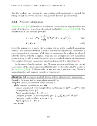 CHAPTER 8. OPTIMIZATION FOR TRAINING DEEP MODELS
that the gradient can continue to cause motion until a minimum is reached, but
strong enough to prevent motion if the gradient does not justify moving.
8.3.3 Nesterov Momentum
Sutskever 2013
et al. ( ) introduced a variant of the momentum algorithm that was
inspired by Nesterov’s accelerated gradient method ( , , ). The
Nesterov 1983 2004
update rules in this case are given by:
v v
← α − ∇
 θ

1
m
m

i=1
L

f x
( ( )
i
; + )
θ αv , y( )
i


, (8.21)
θ θ v
← + , (8.22)
where the parameters α and  play a similar role as in the standard momentum
method. The diﬀerence between Nesterov momentum and standard momentum is
where the gradient is evaluated. With Nesterov momentum the gradient is evaluated
after the current velocity is applied. Thus one can interpret Nesterov momentum
as attempting to add a correction factor to the standard method of momentum.
The complete Nesterov momentum algorithm is presented in algorithm .
8.3
In the convex batch gradient case, Nesterov momentum brings the rate of
convergence of the excess error from O(1/k) (after k steps) to O(1/k2) as shown
by Nesterov 1983
( ). Unfortunately, in the stochastic gradient case, Nesterov
momentum does not improve the rate of convergence.
Algorithm 8.3 Stochastic gradient descent (SGD) with Nesterov momentum
Require: Learning rate , momentum parameter .
 α
Require: Initial parameter , initial velocity .
θ v
while do
stopping criterion not met
Sample a minibatch of m examples from the training set {x(1), . . . , x( )
m } with
corresponding labels y( )
i .
Apply interim update: θ̃ θ v
← + α
Compute gradient (at interim point): g ← 1
m∇θ̃

i L f
( (x( )
i ;θ̃ y
), ( )
i )
Compute velocity update: v v g
← α − 
Apply update: θ θ v
← +
end while
300
 