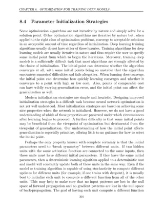 CHAPTER 8. OPTIMIZATION FOR TRAINING DEEP MODELS
8.4 Parameter Initialization Strategies
Some optimization algorithms are not iterative by nature and simply solve for a
solution point. Other optimization algorithms are iterative by nature but, when
applied to the right class of optimization problems, converge to acceptable solutions
in an acceptable amount of time regardless of initialization. Deep learning training
algorithms usually do not have either of these luxuries. Training algorithms for deep
learning models are usually iterative in nature and thus require the user to specify
some initial point from which to begin the iterations. Moreover, training deep
models is a suﬃciently diﬃcult task that most algorithms are strongly aﬀected by
the choice of initialization. The initial point can determine whether the algorithm
converges at all, with some initial points being so unstable that the algorithm
encounters numerical diﬃculties and fails altogether. When learning does converge,
the initial point can determine how quickly learning converges and whether it
converges to a point with high or low cost. Also, points of comparable cost
can have wildly varying generalization error, and the initial point can aﬀect the
generalization as well.
Modern initialization strategies are simple and heuristic. Designing improved
initialization strategies is a diﬃcult task because neural network optimization is
not yet well understood. Most initialization strategies are based on achieving some
nice properties when the network is initialized. However, we do not have a good
understanding of which of these properties are preserved under which circumstances
after learning begins to proceed. A further diﬃculty is that some initial points
may be beneﬁcial from the viewpoint of optimization but detrimental from the
viewpoint of generalization. Our understanding of how the initial point aﬀects
generalization is especially primitive, oﬀering little to no guidance for how to select
the initial point.
Perhaps the only property known with complete certainty is that the initial
parameters need to “break symmetry” between diﬀerent units. If two hidden
units with the same activation function are connected to the same inputs, then
these units must have diﬀerent initial parameters. If they have the same initial
parameters, then a deterministic learning algorithm applied to a deterministic cost
and model will constantly update both of these units in the same way. Even if the
model or training algorithm is capable of using stochasticity to compute diﬀerent
updates for diﬀerent units (for example, if one trains with dropout), it is usually
best to initialize each unit to compute a diﬀerent function from all of the other
units. This may help to make sure that no input patterns are lost in the null
space of forward propagation and no gradient patterns are lost in the null space
of back-propagation. The goal of having each unit compute a diﬀerent function
301
 