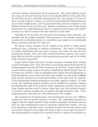 CHAPTER 8. OPTIMIZATION FOR TRAINING DEEP MODELS
motivates random initialization of the parameters. We could explicitly search
for a large set of basis functions that are all mutually diﬀerent from each other,
but this often incurs a noticeable computational cost. For example, if we have at
most as many outputs as inputs, we could use Gram-Schmidt orthogonalization
on an initial weight matrix, and be guaranteed that each unit computes a very
diﬀerent function from each other unit. Random initialization from a high-entropy
distribution over a high-dimensional space is computationally cheaper and unlikely
to assign any units to compute the same function as each other.
Typically, we set the biases for each unit to heuristically chosen constants, and
initialize only the weights randomly. Extra parameters, for example, parameters
encoding the conditional variance of a prediction, are usually set to heuristically
chosen constants much like the biases are.
We almost always initialize all the weights in the model to values drawn
randomly from a Gaussian or uniform distribution. The choice of Gaussian
or uniform distribution does not seem to matter very much, but has not been
exhaustively studied. The scale of the initial distribution, however, does have a
large eﬀect on both the outcome of the optimization procedure and on the ability
of the network to generalize.
Larger initial weights will yield a stronger symmetry breaking eﬀect, helping
to avoid redundant units. They also help to avoid losing signal during forward or
back-propagation through the linear component of each layer—larger values in the
matrix result in larger outputs of matrix multiplication. Initial weights that are
too large may, however, result in exploding values during forward propagation or
back-propagation. In recurrent networks, large weights can also result in chaos
(such extreme sensitivity to small perturbations of the input that the behavior
of the deterministic forward propagation procedure appears random). To some
extent, the exploding gradient problem can be mitigated by gradient clipping
(thresholding the values of the gradients before performing a gradient descent step).
Large weights may also result in extreme values that cause the activation function
to saturate, causing complete loss of gradient through saturated units. These
competing factors determine the ideal initial scale of the weights.
The perspectives of regularization and optimization can give very diﬀerent
insights into how we should initialize a network. The optimization perspective
suggests that the weights should be large enough to propagate information success-
fully, but some regularization concerns encourage making them smaller. The use
of an optimization algorithm such as stochastic gradient descent that makes small
incremental changes to the weights and tends to halt in areas that are nearer to
the initial parameters (whether due to getting stuck in a region of low gradient, or
302
 