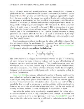 CHAPTER 8. OPTIMIZATION FOR TRAINING DEEP MODELS
due to triggering some early stopping criterion based on overﬁtting) expresses a
prior that the ﬁnal parameters should be close to the initial parameters. Recall
from section that gradient descent with early stopping is equivalent to weight
7.8
decay for some models. In the general case, gradient descent with early stopping is
not the same as weight decay, but does provide a loose analogy for thinking about
the eﬀect of initialization. We can think of initializing the parameters θ to θ0 as
being similar to imposing a Gaussian prior p(θ) with mean θ0 . From this point
of view, it makes sense to choose θ0 to be near 0. This prior says that it is more
likely that units do not interact with each other than that they do interact. Units
interact only if the likelihood term of the objective function expresses a strong
preference for them to interact. On the other hand, if we initialize θ0 to large
values, then our prior speciﬁes which units should interact with each other, and
how they should interact.
Some heuristics are available for choosing the initial scale of the weights. One
heuristic is to initialize the weights of a fully connected layer with m inputs and
n outputs by sampling each weight from U(− 1
√
m
, 1
√
m
), while Glorot and Bengio
( ) suggest using the
2010 normalized initialization
Wi,j ∼ U

−

6
m n
+
,

6
m n
+

. (8.23)
This latter heuristic is designed to compromise between the goal of initializing
all layers to have the same activation variance and the goal of initializing all
layers to have the same gradient variance. The formula is derived using the
assumption that the network consists only of a chain of matrix multiplications,
with no nonlinearities. Real neural networks obviously violate this assumption,
but many strategies designed for the linear model perform reasonably well on its
nonlinear counterparts.
Saxe 2013
et al. ( ) recommend initializing to random orthogonal matrices, with
a carefully chosen scaling or gain factor g that accounts for the nonlinearity applied
at each layer. They derive speciﬁc values of the scaling factor for diﬀerent types of
nonlinear activation functions. This initialization scheme is also motivated by a
model of a deep network as a sequence of matrix multiplies without nonlinearities.
Under such a model, this initialization scheme guarantees that the total number of
training iterations required to reach convergence is independent of depth.
Increasing the scaling factor g pushes the network toward the regime where
activations increase in norm as they propagate forward through the network and
gradients increase in norm as they propagate backward. ( ) showed
Sussillo 2014
that setting the gain factor correctly is suﬃcient to train networks as deep as
303
 