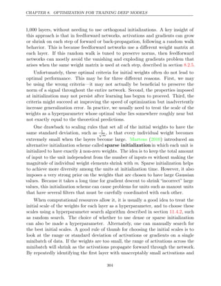 CHAPTER 8. OPTIMIZATION FOR TRAINING DEEP MODELS
1,000 layers, without needing to use orthogonal initializations. A key insight of
this approach is that in feedforward networks, activations and gradients can grow
or shrink on each step of forward or back-propagation, following a random walk
behavior. This is because feedforward networks use a diﬀerent weight matrix at
each layer. If this random walk is tuned to preserve norms, then feedforward
networks can mostly avoid the vanishing and exploding gradients problem that
arises when the same weight matrix is used at each step, described in section .
8.2.5
Unfortunately, these optimal criteria for initial weights often do not lead to
optimal performance. This may be for three diﬀerent reasons. First, we may
be using the wrong criteria—it may not actually be beneﬁcial to preserve the
norm of a signal throughout the entire network. Second, the properties imposed
at initialization may not persist after learning has begun to proceed. Third, the
criteria might succeed at improving the speed of optimization but inadvertently
increase generalization error. In practice, we usually need to treat the scale of the
weights as a hyperparameter whose optimal value lies somewhere roughly near but
not exactly equal to the theoretical predictions.
One drawback to scaling rules that set all of the initial weights to have the
same standard deviation, such as 1
√
m
, is that every individual weight becomes
extremely small when the layers become large. ( ) introduced an
Martens 2010
alternative initialization scheme called sparse initialization in which each unit is
initialized to have exactly k non-zero weights. The idea is to keep the total amount
of input to the unit independent from the number of inputs m without making the
magnitude of individual weight elements shrink with m. Sparse initialization helps
to achieve more diversity among the units at initialization time. However, it also
imposes a very strong prior on the weights that are chosen to have large Gaussian
values. Because it takes a long time for gradient descent to shrink “incorrect” large
values, this initialization scheme can cause problems for units such as maxout units
that have several ﬁlters that must be carefully coordinated with each other.
When computational resources allow it, it is usually a good idea to treat the
initial scale of the weights for each layer as a hyperparameter, and to choose these
scales using a hyperparameter search algorithm described in section , such
11.4.2
as random search. The choice of whether to use dense or sparse initialization
can also be made a hyperparameter. Alternately, one can manually search for
the best initial scales. A good rule of thumb for choosing the initial scales is to
look at the range or standard deviation of activations or gradients on a single
minibatch of data. If the weights are too small, the range of activations across the
minibatch will shrink as the activations propagate forward through the network.
By repeatedly identifying the ﬁrst layer with unacceptably small activations and
304
 