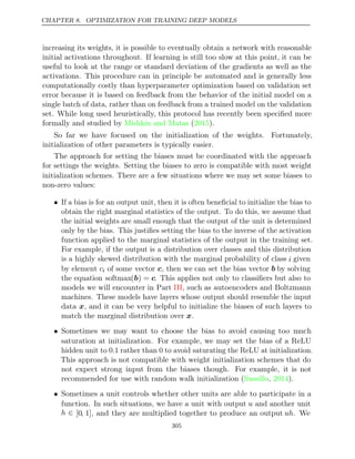 CHAPTER 8. OPTIMIZATION FOR TRAINING DEEP MODELS
increasing its weights, it is possible to eventually obtain a network with reasonable
initial activations throughout. If learning is still too slow at this point, it can be
useful to look at the range or standard deviation of the gradients as well as the
activations. This procedure can in principle be automated and is generally less
computationally costly than hyperparameter optimization based on validation set
error because it is based on feedback from the behavior of the initial model on a
single batch of data, rather than on feedback from a trained model on the validation
set. While long used heuristically, this protocol has recently been speciﬁed more
formally and studied by ( ).
Mishkin and Matas 2015
So far we have focused on the initialization of the weights. Fortunately,
initialization of other parameters is typically easier.
The approach for setting the biases must be coordinated with the approach
for settings the weights. Setting the biases to zero is compatible with most weight
initialization schemes. There are a few situations where we may set some biases to
non-zero values:
• If a bias is for an output unit, then it is often beneﬁcial to initialize the bias to
obtain the right marginal statistics of the output. To do this, we assume that
the initial weights are small enough that the output of the unit is determined
only by the bias. This justiﬁes setting the bias to the inverse of the activation
function applied to the marginal statistics of the output in the training set.
For example, if the output is a distribution over classes and this distribution
is a highly skewed distribution with the marginal probability of class i given
by element ci of some vector c, then we can set the bias vector b by solving
the equation softmax(b) = c. This applies not only to classiﬁers but also to
models we will encounter in Part , such as autoencoders and Boltzmann
III
machines. These models have layers whose output should resemble the input
data x, and it can be very helpful to initialize the biases of such layers to
match the marginal distribution over .
x
• Sometimes we may want to choose the bias to avoid causing too much
saturation at initialization. For example, we may set the bias of a ReLU
hidden unit to 0.1 rather than 0 to avoid saturating the ReLU at initialization.
This approach is not compatible with weight initialization schemes that do
not expect strong input from the biases though. For example, it is not
recommended for use with random walk initialization ( , ).
Sussillo 2014
• Sometimes a unit controls whether other units are able to participate in a
function. In such situations, we have a unit with output u and another unit
h ∈ [0, 1], and they are multiplied together to produce an output uh. We
305
 
