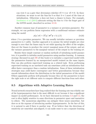 CHAPTER 8. OPTIMIZATION FOR TRAINING DEEP MODELS
can view h as a gate that determines whether uh u
≈ or uh ≈ 0. In these
situations, we want to set the bias for h so that h ≈ 1 most of the time at
initialization. Otherwise u does not have a chance to learn. For example,
Jozefowicz 2015
et al. ( ) advocate setting the bias to for the forget gate of
1
the LSTM model, described in section .
10.10
Another common type of parameter is a variance or precision parameter. For
example, we can perform linear regression with a conditional variance estimate
using the model
p y y
( | N
x) = ( | wT
x + 1 )
b, /β (8.24)
where β is a precision parameter. We can usually initialize variance or precision
parameters to 1 safely. Another approach is to assume the initial weights are close
enough to zero that the biases may be set while ignoring the eﬀect of the weights,
then set the biases to produce the correct marginal mean of the output, and set
the variance parameters to the marginal variance of the output in the training set.
Besides these simple constant or random methods of initializing model parame-
ters, it is possible to initialize model parameters using machine learning. A common
strategy discussed in part of this book is to initialize a supervised model with
III
the parameters learned by an unsupervised model trained on the same inputs.
One can also perform supervised training on a related task. Even performing
supervised training on an unrelated task can sometimes yield an initialization that
oﬀers faster convergence than a random initialization. Some of these initialization
strategies may yield faster convergence and better generalization because they
encode information about the distribution in the initial parameters of the model.
Others apparently perform well primarily because they set the parameters to have
the right scale or set diﬀerent units to compute diﬀerent functions from each other.
8.5 Algorithms with Adaptive Learning Rates
Neural network researchers have long realized that the learning rate was reliably one
of the hyperparameters that is the most diﬃcult to set because it has a signiﬁcant
impact on model performance. As we have discussed in sections and , the
4.3 8.2
cost is often highly sensitive to some directions in parameter space and insensitive
to others. The momentum algorithm can mitigate these issues somewhat, but
does so at the expense of introducing another hyperparameter. In the face of this,
it is natural to ask if there is another way. If we believe that the directions of
sensitivity are somewhat axis-aligned, it can make sense to use a separate learning
306
 