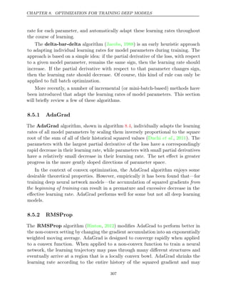 CHAPTER 8. OPTIMIZATION FOR TRAINING DEEP MODELS
rate for each parameter, and automatically adapt these learning rates throughout
the course of learning.
The algorithm ( , ) is an early heuristic approach
delta-bar-delta Jacobs 1988
to adapting individual learning rates for model parameters during training. The
approach is based on a simple idea: if the partial derivative of the loss, with respect
to a given model parameter, remains the same sign, then the learning rate should
increase. If the partial derivative with respect to that parameter changes sign,
then the learning rate should decrease. Of course, this kind of rule can only be
applied to full batch optimization.
More recently, a number of incremental (or mini-batch-based) methods have
been introduced that adapt the learning rates of model parameters. This section
will brieﬂy review a few of these algorithms.
8.5.1 AdaGrad
The AdaGrad algorithm, shown in algorithm , individually adapts the learning
8.4
rates of all model parameters by scaling them inversely proportional to the square
root of the sum of all of their historical squared values ( , ). The
Duchi et al. 2011
parameters with the largest partial derivative of the loss have a correspondingly
rapid decrease in their learning rate, while parameters with small partial derivatives
have a relatively small decrease in their learning rate. The net eﬀect is greater
progress in the more gently sloped directions of parameter space.
In the context of convex optimization, the AdaGrad algorithm enjoys some
desirable theoretical properties. However, empirically it has been found that—for
training deep neural network models—the accumulation of squared gradients from
the beginning of training can result in a premature and excessive decrease in the
eﬀective learning rate. AdaGrad performs well for some but not all deep learning
models.
8.5.2 RMSProp
The RMSProp algorithm ( , ) modiﬁes AdaGrad to perform better in
Hinton 2012
the non-convex setting by changing the gradient accumulation into an exponentially
weighted moving average. AdaGrad is designed to converge rapidly when applied
to a convex function. When applied to a non-convex function to train a neural
network, the learning trajectory may pass through many diﬀerent structures and
eventually arrive at a region that is a locally convex bowl. AdaGrad shrinks the
learning rate according to the entire history of the squared gradient and may
307
 