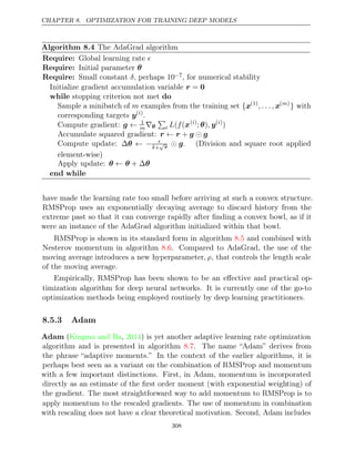 CHAPTER 8. OPTIMIZATION FOR TRAINING DEEP MODELS
Algorithm 8.4 The AdaGrad algorithm
Require: Global learning rate 
Require: Initial parameter θ
Require: Small constant , perhaps
δ 10−7, for numerical stability
Initialize gradient accumulation variable r = 0
while do
stopping criterion not met
Sample a minibatch of m examples from the training set {x(1)
, . . . , x( )
m
} with
corresponding targets y( )
i
.
Compute gradient: g ← 1
m∇θ

i L f
( (x( )
i
; )
θ , y( )
i
)
Accumulate squared gradient: r r g g
← + 
Compute update: ∆θ ← − 
δ+
√
r  g. (Division and square root applied
element-wise)
Apply update: θ θ θ
← + ∆
end while
have made the learning rate too small before arriving at such a convex structure.
RMSProp uses an exponentially decaying average to discard history from the
extreme past so that it can converge rapidly after ﬁnding a convex bowl, as if it
were an instance of the AdaGrad algorithm initialized within that bowl.
RMSProp is shown in its standard form in algorithm and combined with
8.5
Nesterov momentum in algorithm . Compared to AdaGrad, the use of the
8.6
moving average introduces a new hyperparameter, ρ, that controls the length scale
of the moving average.
Empirically, RMSProp has been shown to be an eﬀective and practical op-
timization algorithm for deep neural networks. It is currently one of the go-to
optimization methods being employed routinely by deep learning practitioners.
8.5.3 Adam
Adam ( , ) is yet another adaptive learning rate optimization
Kingma and Ba 2014
algorithm and is presented in algorithm . The name “Adam” derives from
8.7
the phrase “adaptive moments.” In the context of the earlier algorithms, it is
perhaps best seen as a variant on the combination of RMSProp and momentum
with a few important distinctions. First, in Adam, momentum is incorporated
directly as an estimate of the ﬁrst order moment (with exponential weighting) of
the gradient. The most straightforward way to add momentum to RMSProp is to
apply momentum to the rescaled gradients. The use of momentum in combination
with rescaling does not have a clear theoretical motivation. Second, Adam includes
308
 