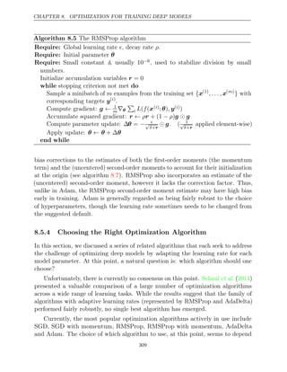 CHAPTER 8. OPTIMIZATION FOR TRAINING DEEP MODELS
Algorithm 8.5 The RMSProp algorithm
Require: Global learning rate , decay rate .
 ρ
Require: Initial parameter θ
Require: Small constant δ, usually 10−6, used to stabilize division by small
numbers.
Initialize accumulation variables r = 0
while do
stopping criterion not met
Sample a minibatch of m examples from the training set {x(1)
, . . . , x( )
m
} with
corresponding targets y( )
i
.
Compute gradient: g ← 1
m∇θ

i L f
( (x( )
i ; )
θ , y( )
i )
Accumulate squared gradient: r r g g
← ρ + (1 )
− ρ 
Compute parameter update: ∆θ = − 
√
δ+r
 g. ( 1
√
δ+r
applied element-wise)
Apply update: θ θ θ
← + ∆
end while
bias corrections to the estimates of both the ﬁrst-order moments (the momentum
term) and the (uncentered) second-order moments to account for their initialization
at the origin (see algorithm ). RMSProp also incorporates an estimate of the
8.7
(uncentered) second-order moment, however it lacks the correction factor. Thus,
unlike in Adam, the RMSProp second-order moment estimate may have high bias
early in training. Adam is generally regarded as being fairly robust to the choice
of hyperparameters, though the learning rate sometimes needs to be changed from
the suggested default.
8.5.4 Choosing the Right Optimization Algorithm
In this section, we discussed a series of related algorithms that each seek to address
the challenge of optimizing deep models by adapting the learning rate for each
model parameter. At this point, a natural question is: which algorithm should one
choose?
Unfortunately, there is currently no consensus on this point. ( )
Schaul et al. 2014
presented a valuable comparison of a large number of optimization algorithms
across a wide range of learning tasks. While the results suggest that the family of
algorithms with adaptive learning rates (represented by RMSProp and AdaDelta)
performed fairly robustly, no single best algorithm has emerged.
Currently, the most popular optimization algorithms actively in use include
SGD, SGD with momentum, RMSProp, RMSProp with momentum, AdaDelta
and Adam. The choice of which algorithm to use, at this point, seems to depend
309
 