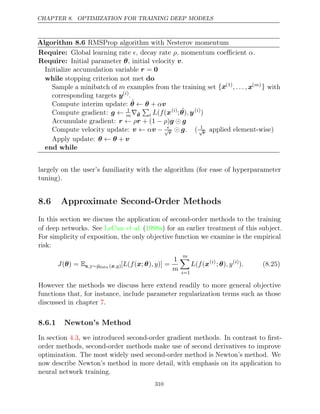 CHAPTER 8. OPTIMIZATION FOR TRAINING DEEP MODELS
Algorithm 8.6 RMSProp algorithm with Nesterov momentum
Require: Global learning rate , decay rate , momentum coeﬃcient .
 ρ α
Require: Initial parameter , initial velocity .
θ v
Initialize accumulation variable r = 0
while do
stopping criterion not met
Sample a minibatch of m examples from the training set {x(1)
, . . . , x( )
m } with
corresponding targets y( )
i
.
Compute interim update: θ̃ θ v
← + α
Compute gradient: g ← 1
m∇θ̃

i L f
( (x( )
i
; ˜
θ y
), ( )
i
)
Accumulate gradient: r r g g
← ρ + (1 )
− ρ 
Compute velocity update: v v
← α − 
√
r  g. ( 1
√
r applied element-wise)
Apply update: θ θ v
← +
end while
largely on the user’s familiarity with the algorithm (for ease of hyperparameter
tuning).
8.6 Approximate Second-Order Methods
In this section we discuss the application of second-order methods to the training
of deep networks. See ( ) for an earlier treatment of this subject.
LeCun et al. 1998a
For simplicity of exposition, the only objective function we examine is the empirical
risk:
J( ) =
θ Ex,y∼p̂data ( )
x,y [ ( ( ; ) )] =
L f x θ , y
1
m
m

i=1
L f
( (x( )
i
; )
θ , y( )
i
). (8.25)
However the methods we discuss here extend readily to more general objective
functions that, for instance, include parameter regularization terms such as those
discussed in chapter .
7
8.6.1 Newton’s Method
In section , we introduced second-order gradient methods. In contrast to ﬁrst-
4.3
order methods, second-order methods make use of second derivatives to improve
optimization. The most widely used second-order method is Newton’s method. We
now describe Newton’s method in more detail, with emphasis on its application to
neural network training.
310
 