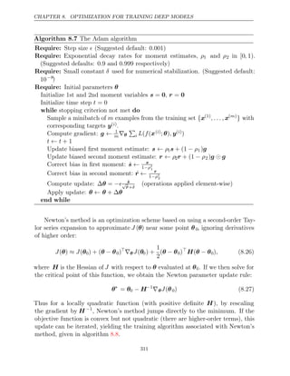 CHAPTER 8. OPTIMIZATION FOR TRAINING DEEP MODELS
Algorithm 8.7 The Adam algorithm
Require: Step size (Suggested default: )
 0 001
.
Require: Exponential decay rates for moment estimates, ρ1 and ρ2 in [0, 1).
(Suggested defaults: and respectively)
0 9
. 0 999
.
Require: Small constant δ used for numerical stabilization. (Suggested default:
10−8)
Require: Initial parameters θ
Initialize 1st and 2nd moment variables ,
s = 0 r = 0
Initialize time step t = 0
while do
stopping criterion not met
Sample a minibatch of m examples from the training set {x(1)
, . . . , x( )
m
} with
corresponding targets y( )
i .
Compute gradient: g ← 1
m∇θ

i L f
( (x( )
i ; )
θ , y( )
i )
t t
← + 1
Update biased ﬁrst moment estimate: s ← ρ1s + (1 − ρ1)g
Update biased second moment estimate: r ← ρ2r + (1 − ρ2)g g

Correct bias in ﬁrst moment: ŝ ← s
1−ρt
1
Correct bias in second moment: r̂ ← r
1−ρt
2
Compute update: ∆ =
θ − ŝ
√
r̂+δ
(operations applied element-wise)
Apply update: θ θ θ
← + ∆
end while
Newton’s method is an optimization scheme based on using a second-order Tay-
lor series expansion to approximate J (θ) near some point θ0, ignoring derivatives
of higher order:
J J
( )
θ ≈ (θ0) + (θ θ
− 0)
∇θ J(θ0) +
1
2
(θ θ
− 0)
H θ θ
( − 0), (8.26)
where H is the Hessian of J with respect to θ evaluated at θ0. If we then solve for
the critical point of this function, we obtain the Newton parameter update rule:
θ∗
= θ0 − H−1
∇θJ(θ0) (8.27)
Thus for a locally quadratic function (with positive deﬁnite H), by rescaling
the gradient by H −1
, Newton’s method jumps directly to the minimum. If the
objective function is convex but not quadratic (there are higher-order terms), this
update can be iterated, yielding the training algorithm associated with Newton’s
method, given in algorithm .
8.8
311
 