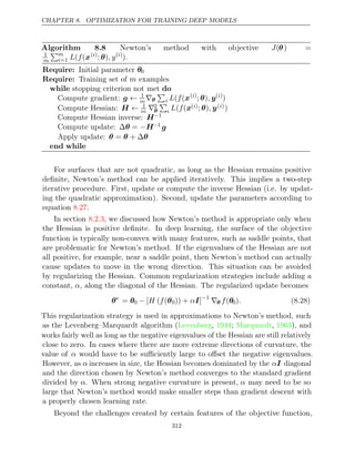 CHAPTER 8. OPTIMIZATION FOR TRAINING DEEP MODELS
Algorithm 8.8 Newton’s method with objective J(θ) =
1
m
m
i=1 L f
( (x( )
i
; )
θ , y( )
i
).
Require: Initial parameter θ0
Require: Training set of examples
m
while do
stopping criterion not met
Compute gradient: g ← 1
m∇θ

i L f
( (x( )
i
; )
θ , y( )
i
)
Compute Hessian: H ← 1
m ∇2
θ

i L f
( (x( )
i ; )
θ , y( )
i )
Compute Hessian inverse: H−1
Compute update: ∆ =
θ −H−1
g
Apply update: θ θ θ
= + ∆
end while
For surfaces that are not quadratic, as long as the Hessian remains positive
deﬁnite, Newton’s method can be applied iteratively. This implies a two-step
iterative procedure. First, update or compute the inverse Hessian (i.e. by updat-
ing the quadratic approximation). Second, update the parameters according to
equation .
8.27
In section , we discussed how Newton’s method is appropriate only when
8.2.3
the Hessian is positive deﬁnite. In deep learning, the surface of the objective
function is typically non-convex with many features, such as saddle points, that
are problematic for Newton’s method. If the eigenvalues of the Hessian are not
all positive, for example, near a saddle point, then Newton’s method can actually
cause updates to move in the wrong direction. This situation can be avoided
by regularizing the Hessian. Common regularization strategies include adding a
constant, , along the diagonal of the Hessian. The regularized update becomes
α
θ∗
= θ0 − [ ( (
H f θ0)) + ]
αI −1
∇θ f(θ0). (8.28)
This regularization strategy is used in approximations to Newton’s method, such
as the Levenberg–Marquardt algorithm (Levenberg 1944 Marquardt 1963
, ; , ), and
works fairly well as long as the negative eigenvalues of the Hessian are still relatively
close to zero. In cases where there are more extreme directions of curvature, the
value of α would have to be suﬃciently large to oﬀset the negative eigenvalues.
However, as α increases in size, the Hessian becomes dominated by the αI diagonal
and the direction chosen by Newton’s method converges to the standard gradient
divided by α. When strong negative curvature is present, α may need to be so
large that Newton’s method would make smaller steps than gradient descent with
a properly chosen learning rate.
Beyond the challenges created by certain features of the objective function,
312
 