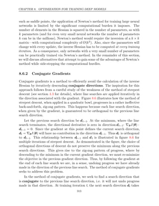 CHAPTER 8. OPTIMIZATION FOR TRAINING DEEP MODELS
such as saddle points, the application of Newton’s method for training large neural
networks is limited by the signiﬁcant computational burden it imposes. The
number of elements in the Hessian is squared in the number of parameters, so with
k parameters (and for even very small neural networks the number of parameters
k can be in the millions), Newton’s method would require the inversion of a k k
×
matrix—with computational complexity of O(k3). Also, since the parameters will
change with every update, the inverse Hessian has to be computed at every training
iteration. As a consequence, only networks with a very small number of parameters
can be practically trained via Newton’s method. In the remainder of this section,
we will discuss alternatives that attempt to gain some of the advantages of Newton’s
method while side-stepping the computational hurdles.
8.6.2 Conjugate Gradients
Conjugate gradients is a method to eﬃciently avoid the calculation of the inverse
Hessian by iteratively descending conjugate directions. The inspiration for this
approach follows from a careful study of the weakness of the method of steepest
descent (see section for details), where line searches are applied iteratively in
4.3
the direction associated with the gradient. Figure illustrates how the method of
8.6
steepest descent, when applied in a quadratic bowl, progresses in a rather ineﬀective
back-and-forth, zig-zag pattern. This happens because each line search direction,
when given by the gradient, is guaranteed to be orthogonal to the previous line
search direction.
Let the previous search direction be dt−1. At the minimum, where the line
search terminates, the directional derivative is zero in direction dt−1: ∇θJ(θ) ·
dt−1 = 0. Since the gradient at this point deﬁnes the current search direction,
dt = ∇θJ (θ) will have no contribution in the direction dt−1. Thus dt is orthogonal
to dt−1. This relationship between dt−1 and dt is illustrated in ﬁgure for
8.6
multiple iterations of steepest descent. As demonstrated in the ﬁgure, the choice of
orthogonal directions of descent do not preserve the minimum along the previous
search directions. This gives rise to the zig-zag pattern of progress, where by
descending to the minimum in the current gradient direction, we must re-minimize
the objective in the previous gradient direction. Thus, by following the gradient at
the end of each line search we are, in a sense, undoing progress we have already
made in the direction of the previous line search. The method of conjugate gradients
seeks to address this problem.
In the method of conjugate gradients, we seek to ﬁnd a search direction that
is conjugate to the previous line search direction, i.e. it will not undo progress
made in that direction. At training iteration t, the next search direction dt takes
313
 