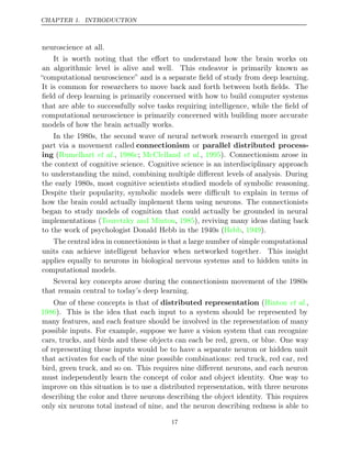 CHAPTER 1. INTRODUCTION
neuroscience at all.
It is worth noting that the eﬀort to understand how the brain works on
an algorithmic level is alive and well. This endeavor is primarily known as
“computational neuroscience” and is a separate ﬁeld of study from deep learning.
It is common for researchers to move back and forth between both ﬁelds. The
ﬁeld of deep learning is primarily concerned with how to build computer systems
that are able to successfully solve tasks requiring intelligence, while the ﬁeld of
computational neuroscience is primarily concerned with building more accurate
models of how the brain actually works.
In the 1980s, the second wave of neural network research emerged in great
part via a movement called connectionism or parallel distributed process-
ing ( , ; , ). Connectionism arose in
Rumelhart et al. 1986c McClelland et al. 1995
the context of cognitive science. Cognitive science is an interdisciplinary approach
to understanding the mind, combining multiple diﬀerent levels of analysis. During
the early 1980s, most cognitive scientists studied models of symbolic reasoning.
Despite their popularity, symbolic models were diﬃcult to explain in terms of
how the brain could actually implement them using neurons. The connectionists
began to study models of cognition that could actually be grounded in neural
implementations (Touretzky and Minton 1985
, ), reviving many ideas dating back
to the work of psychologist Donald Hebb in the 1940s ( , ).
Hebb 1949
The central idea in connectionism is that a large number of simple computational
units can achieve intelligent behavior when networked together. This insight
applies equally to neurons in biological nervous systems and to hidden units in
computational models.
Several key concepts arose during the connectionism movement of the 1980s
that remain central to today’s deep learning.
One of these concepts is that of distributed representation (Hinton et al.,
1986). This is the idea that each input to a system should be represented by
many features, and each feature should be involved in the representation of many
possible inputs. For example, suppose we have a vision system that can recognize
cars, trucks, and birds and these objects can each be red, green, or blue. One way
of representing these inputs would be to have a separate neuron or hidden unit
that activates for each of the nine possible combinations: red truck, red car, red
bird, green truck, and so on. This requires nine diﬀerent neurons, and each neuron
must independently learn the concept of color and object identity. One way to
improve on this situation is to use a distributed representation, with three neurons
describing the color and three neurons describing the object identity. This requires
only six neurons total instead of nine, and the neuron describing redness is able to
17
 
