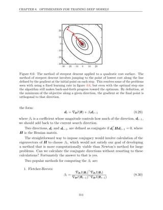 CHAPTER 8. OPTIMIZATION FOR TRAINING DEEP MODELS
󰤓 󰤓 󰤓   
󰤓
󰤓
󰤓



Figure 8.6: The method of steepest descent applied to a quadratic cost surface. The
method of steepest descent involves jumping to the point of lowest cost along the line
deﬁned by the gradient at the initial point on each step. This resolves some of the problems
seen with using a ﬁxed learning rate in ﬁgure , but even with the optimal step size
4.6
the algorithm still makes back-and-forth progress toward the optimum. By deﬁnition, at
the minimum of the objective along a given direction, the gradient at the ﬁnal point is
orthogonal to that direction.
the form:
dt = ∇θJ β
( ) +
θ tdt−1 (8.29)
where βt is a coeﬃcient whose magnitude controls how much of the direction, dt−1,
we should add back to the current search direction.
Two directions, dt and dt−1, are deﬁned as conjugate if d
t Hdt−1 = 0, where
H is the Hessian matrix.
The straightforward way to impose conjugacy would involve calculation of the
eigenvectors of H to choose βt, which would not satisfy our goal of developing
a method that is more computationally viable than Newton’s method for large
problems. Can we calculate the conjugate directions without resorting to these
calculations? Fortunately the answer to that is yes.
Two popular methods for computing the βt are:
1. Fletcher-Reeves:
βt =
∇θJ(θt)∇θJ(θt)
∇θJ(θt−1)∇θJ(θt−1)
(8.30)
314
 
