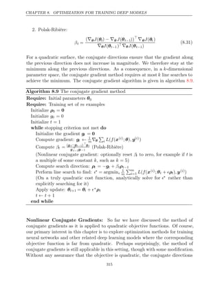 CHAPTER 8. OPTIMIZATION FOR TRAINING DEEP MODELS
2. Polak-Ribière:
βt =
(∇θJ(θt) − ∇θ J(θt−1))
∇θJ(θt )
∇θJ(θt−1)∇θJ(θt−1)
(8.31)
For a quadratic surface, the conjugate directions ensure that the gradient along
the previous direction does not increase in magnitude. We therefore stay at the
minimum along the previous directions. As a consequence, in a k-dimensional
parameter space, the conjugate gradient method requires at most k line searches to
achieve the minimum. The conjugate gradient algorithm is given in algorithm .
8.9
Algorithm 8.9 The conjugate gradient method
Require: Initial parameters θ0
Require: Training set of examples
m
Initialize ρ0 = 0
Initialize g0 = 0
Initialize t = 1
while do
stopping criterion not met
Initialize the gradient gt = 0
Compute gradient: gt ← 1
m∇θ

i L f
( (x( )
i ; )
θ , y( )
i )
Compute βt = (gt−gt−1) 
gt
g 
t−1gt−1
(Polak-Ribière)
(Nonlinear conjugate gradient: optionally reset βt to zero, for example if t is
a multiple of some constant , such as )
k k = 5
Compute search direction: ρt = −gt + βtρt−1
Perform line search to ﬁnd: ∗ = argmin
1
m
m
i=1 L f
( (x( )
i ; θt + ρt), y( )
i )
(On a truly quadratic cost function, analytically solve for ∗ rather than
explicitly searching for it)
Apply update: θt+1 = θt + ∗ρt
t t
← + 1
end while
Nonlinear Conjugate Gradients: So far we have discussed the method of
conjugate gradients as it is applied to quadratic objective functions. Of course,
our primary interest in this chapter is to explore optimization methods for training
neural networks and other related deep learning models where the corresponding
objective function is far from quadratic. Perhaps surprisingly, the method of
conjugate gradients is still applicable in this setting, though with some modiﬁcation.
Without any assurance that the objective is quadratic, the conjugate directions
315
 