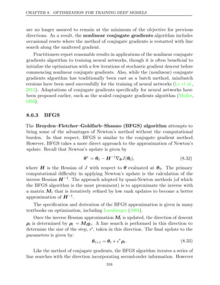 CHAPTER 8. OPTIMIZATION FOR TRAINING DEEP MODELS
are no longer assured to remain at the minimum of the objective for previous
directions. As a result, the nonlinear conjugate gradients algorithm includes
occasional resets where the method of conjugate gradients is restarted with line
search along the unaltered gradient.
Practitioners report reasonable results in applications of the nonlinear conjugate
gradients algorithm to training neural networks, though it is often beneﬁcial to
initialize the optimization with a few iterations of stochastic gradient descent before
commencing nonlinear conjugate gradients. Also, while the (nonlinear) conjugate
gradients algorithm has traditionally been cast as a batch method, minibatch
versions have been used successfully for the training of neural networks ( ,
Le et al.
2011). Adaptations of conjugate gradients speciﬁcally for neural networks have
been proposed earlier, such as the scaled conjugate gradients algorithm ( ,
Moller
1993).
8.6.3 BFGS
The Broyden–Fletcher–Goldfarb–Shanno (BFGS) algorithm attempts to
bring some of the advantages of Newton’s method without the computational
burden. In that respect, BFGS is similar to the conjugate gradient method.
However, BFGS takes a more direct approach to the approximation of Newton’s
update. Recall that Newton’s update is given by
θ∗
= θ0 − H−1
∇θ J(θ0), (8.32)
where H is the Hessian of J with respect to θ evaluated at θ0. The primary
computational diﬃculty in applying Newton’s update is the calculation of the
inverse Hessian H−1
. The approach adopted by quasi-Newton methods (of which
the BFGS algorithm is the most prominent) is to approximate the inverse with
a matrix Mt that is iteratively reﬁned by low rank updates to become a better
approximation of H−1.
The speciﬁcation and derivation of the BFGS approximation is given in many
textbooks on optimization, including Luenberger 1984
( ).
Once the inverse Hessian approximation Mt is updated, the direction of descent
ρt is determined by ρt = Mtgt. A line search is performed in this direction to
determine the size of the step, ∗, taken in this direction. The ﬁnal update to the
parameters is given by:
θt+1 = θt + ∗
ρt . (8.33)
Like the method of conjugate gradients, the BFGS algorithm iterates a series of
line searches with the direction incorporating second-order information. However
316
 
