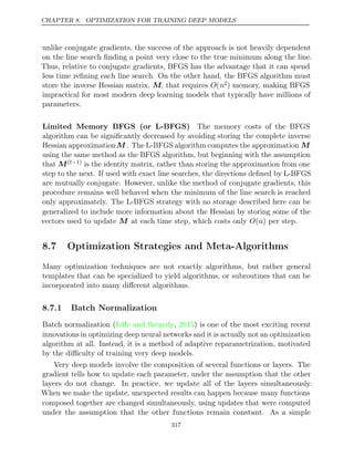 CHAPTER 8. OPTIMIZATION FOR TRAINING DEEP MODELS
unlike conjugate gradients, the success of the approach is not heavily dependent
on the line search ﬁnding a point very close to the true minimum along the line.
Thus, relative to conjugate gradients, BFGS has the advantage that it can spend
less time reﬁning each line search. On the other hand, the BFGS algorithm must
store the inverse Hessian matrix, M, that requires O(n2) memory, making BFGS
impractical for most modern deep learning models that typically have millions of
parameters.
Limited Memory BFGS (or L-BFGS) The memory costs of the BFGS
algorithm can be signiﬁcantly decreased by avoiding storing the complete inverse
Hessian approximationM . The L-BFGS algorithm computes the approximation M
using the same method as the BFGS algorithm, but beginning with the assumption
that M( 1)
t− is the identity matrix, rather than storing the approximation from one
step to the next. If used with exact line searches, the directions deﬁned by L-BFGS
are mutually conjugate. However, unlike the method of conjugate gradients, this
procedure remains well behaved when the minimum of the line search is reached
only approximately. The L-BFGS strategy with no storage described here can be
generalized to include more information about the Hessian by storing some of the
vectors used to update at each time step, which costs only per step.
M O n
( )
8.7 Optimization Strategies and Meta-Algorithms
Many optimization techniques are not exactly algorithms, but rather general
templates that can be specialized to yield algorithms, or subroutines that can be
incorporated into many diﬀerent algorithms.
8.7.1 Batch Normalization
Batch normalization ( , ) is one of the most exciting recent
Ioﬀe and Szegedy 2015
innovations in optimizing deep neural networks and it is actually not an optimization
algorithm at all. Instead, it is a method of adaptive reparametrization, motivated
by the diﬃculty of training very deep models.
Very deep models involve the composition of several functions or layers. The
gradient tells how to update each parameter, under the assumption that the other
layers do not change. In practice, we update all of the layers simultaneously.
When we make the update, unexpected results can happen because many functions
composed together are changed simultaneously, using updates that were computed
under the assumption that the other functions remain constant. As a simple
317
 