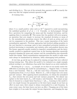 CHAPTER 8. OPTIMIZATION FOR TRAINING DEEP MODELS
and dividing by σj. The rest of the network then operates on H
in exactly the
same way that the original network operated on .
H
At training time,
µ =
1
m

i
Hi,: (8.36)
and
σ =

δ +
1
m

i
( )
H µ
− 2
i , (8.37)
where δ is a small positive value such as 10−8
imposed to avoid encountering
the undeﬁned gradient of
√
z at z = 0. Crucially, we back-propagate through
these operations for computing the mean and the standard deviation, and for
applying them to normalize H. This means that the gradient will never propose
an operation that acts simply to increase the standard deviation or mean of
hi; the normalization operations remove the eﬀect of such an action and zero
out its component in the gradient. This was a major innovation of the batch
normalization approach. Previous approaches had involved adding penalties to
the cost function to encourage units to have normalized activation statistics or
involved intervening to renormalize unit statistics after each gradient descent step.
The former approach usually resulted in imperfect normalization and the latter
usually resulted in signiﬁcant wasted time as the learning algorithm repeatedly
proposed changing the mean and variance and the normalization step repeatedly
undid this change. Batch normalization reparametrizes the model to make some
units always be standardized by deﬁnition, deftly sidestepping both problems.
At test time, µ and σ may be replaced by running averages that were collected
during training time. This allows the model to be evaluated on a single example,
without needing to use deﬁnitions of µ and σ that depend on an entire minibatch.
Revisiting the ŷ = xw1w2 . . . wl example, we see that we can mostly resolve the
diﬃculties in learning this model by normalizing hl−1. Suppose that x is drawn
from a unit Gaussian. Then hl−1 will also come from a Gaussian, because the
transformation from x to hl is linear. However, hl−1 will no longer have zero mean
and unit variance. After applying batch normalization, we obtain the normalized
ĥl−1 that restores the zero mean and unit variance properties. For almost any
update to the lower layers, ĥl−1 will remain a unit Gaussian. The output ŷ may
then be learned as a simple linear function ŷ = wlĥl−1. Learning in this model is
now very simple because the parameters at the lower layers simply do not have an
eﬀect in most cases; their output is always renormalized to a unit Gaussian. In
some corner cases, the lower layers can have an eﬀect. Changing one of the lower
layer weights to can make the output become degenerate, and changing the sign
0
319
 