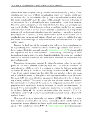 CHAPTER 8. OPTIMIZATION FOR TRAINING DEEP MODELS
of one of the lower weights can ﬂip the relationship between ĥl−1 and y. These
situations are very rare. Without normalization, nearly every update would have
an extreme eﬀect on the statistics of hl−1. Batch normalization has thus made
this model signiﬁcantly easier to learn. In this example, the ease of learning of
course came at the cost of making the lower layers useless. In our linear example,
the lower layers no longer have any harmful eﬀect, but they also no longer have
any beneﬁcial eﬀect. This is because we have normalized out the ﬁrst and second
order statistics, which is all that a linear network can inﬂuence. In a deep neural
network with nonlinear activation functions, the lower layers can perform nonlinear
transformations of the data, so they remain useful. Batch normalization acts to
standardize only the mean and variance of each unit in order to stabilize learning,
but allows the relationships between units and the nonlinear statistics of a single
unit to change.
Because the ﬁnal layer of the network is able to learn a linear transformation,
we may actually wish to remove all linear relationships between units within a
layer. Indeed, this is the approach taken by ( ), who provided
Desjardins et al. 2015
the inspiration for batch normalization. Unfortunately, eliminating all linear
interactions is much more expensive than standardizing the mean and standard
deviation of each individual unit, and so far batch normalization remains the most
practical approach.
Normalizing the mean and standard deviation of a unit can reduce the expressive
power of the neural network containing that unit. In order to maintain the
expressive power of the network, it is common to replace the batch of hidden unit
activations H with γH +β rather than simply the normalized H. The variables
γ and β are learned parameters that allow the new variable to have any mean
and standard deviation. At ﬁrst glance, this may seem useless—why did we set
the mean to 0, and then introduce a parameter that allows it to be set back to
any arbitrary value β? The answer is that the new parametrization can represent
the same family of functions of the input as the old parametrization, but the new
parametrization has diﬀerent learning dynamics. In the old parametrization, the
mean of H was determined by a complicated interaction between the parameters
in the layers below H. In the new parametrization, the mean of γH
+ β is
determined solely by β. The new parametrization is much easier to learn with
gradient descent.
Most neural network layers take the form of φ(XW + b) where φ is some
ﬁxed nonlinear activation function such as the rectiﬁed linear transformation. It
is natural to wonder whether we should apply batch normalization to the input
X, or to the transformed value XW + b. ( ) recommend
Ioﬀe and Szegedy 2015
320
 