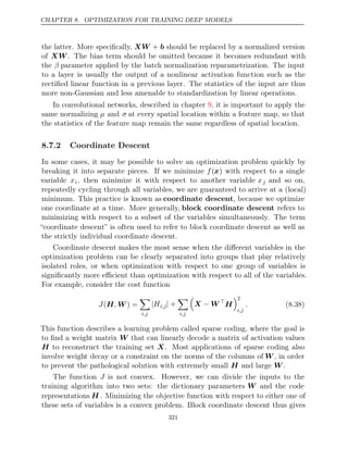 CHAPTER 8. OPTIMIZATION FOR TRAINING DEEP MODELS
the latter. More speciﬁcally, XW + b should be replaced by a normalized version
of XW . The bias term should be omitted because it becomes redundant with
the β parameter applied by the batch normalization reparametrization. The input
to a layer is usually the output of a nonlinear activation function such as the
rectiﬁed linear function in a previous layer. The statistics of the input are thus
more non-Gaussian and less amenable to standardization by linear operations.
In convolutional networks, described in chapter , it is important to apply the
9
same normalizing µ and σ at every spatial location within a feature map, so that
the statistics of the feature map remain the same regardless of spatial location.
8.7.2 Coordinate Descent
In some cases, it may be possible to solve an optimization problem quickly by
breaking it into separate pieces. If we minimize f(x) with respect to a single
variable xi, then minimize it with respect to another variable xj and so on,
repeatedly cycling through all variables, we are guaranteed to arrive at a (local)
minimum. This practice is known as coordinate descent, because we optimize
one coordinate at a time. More generally, block coordinate descent refers to
minimizing with respect to a subset of the variables simultaneously. The term
“coordinate descent” is often used to refer to block coordinate descent as well as
the strictly individual coordinate descent.
Coordinate descent makes the most sense when the diﬀerent variables in the
optimization problem can be clearly separated into groups that play relatively
isolated roles, or when optimization with respect to one group of variables is
signiﬁcantly more eﬃcient than optimization with respect to all of the variables.
For example, consider the cost function
J ,
(H W ) =

i,j
|Hi,j| +

i,j

X W
− 
H
2
i,j
. (8.38)
This function describes a learning problem called sparse coding, where the goal is
to ﬁnd a weight matrix W that can linearly decode a matrix of activation values
H to reconstruct the training set X. Most applications of sparse coding also
involve weight decay or a constraint on the norms of the columns of W, in order
to prevent the pathological solution with extremely small and large .
H W
The function J is not convex. However, we can divide the inputs to the
training algorithm into two sets: the dictionary parameters W and the code
representations H . Minimizing the objective function with respect to either one of
these sets of variables is a convex problem. Block coordinate descent thus gives
321
 
