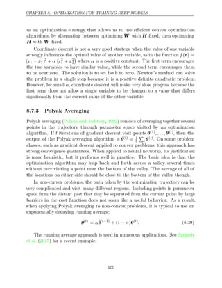 CHAPTER 8. OPTIMIZATION FOR TRAINING DEEP MODELS
us an optimization strategy that allows us to use eﬃcient convex optimization
algorithms, by alternating between optimizing W with H ﬁxed, then optimizing
H W
with ﬁxed.
Coordinate descent is not a very good strategy when the value of one variable
strongly inﬂuences the optimal value of another variable, as in the function f(x) =
(x1 − x2 )2
+ α

x2
1 + x2
2

where α is a positive constant. The ﬁrst term encourages
the two variables to have similar value, while the second term encourages them
to be near zero. The solution is to set both to zero. Newton’s method can solve
the problem in a single step because it is a positive deﬁnite quadratic problem.
However, for small α, coordinate descent will make very slow progress because the
ﬁrst term does not allow a single variable to be changed to a value that diﬀers
signiﬁcantly from the current value of the other variable.
8.7.3 Polyak Averaging
Polyak averaging (Polyak and Juditsky 1992
, ) consists of averaging together several
points in the trajectory through parameter space visited by an optimization
algorithm. If t iterations of gradient descent visit points θ(1), . . . , θ( )
t , then the
output of the Polyak averaging algorithm is ˆ
θ( )
t
= 1
t

i θ( )
i . On some problem
classes, such as gradient descent applied to convex problems, this approach has
strong convergence guarantees. When applied to neural networks, its justiﬁcation
is more heuristic, but it performs well in practice. The basic idea is that the
optimization algorithm may leap back and forth across a valley several times
without ever visiting a point near the bottom of the valley. The average of all of
the locations on either side should be close to the bottom of the valley though.
In non-convex problems, the path taken by the optimization trajectory can be
very complicated and visit many diﬀerent regions. Including points in parameter
space from the distant past that may be separated from the current point by large
barriers in the cost function does not seem like a useful behavior. As a result,
when applying Polyak averaging to non-convex problems, it is typical to use an
exponentially decaying running average:
θ̂( )
t
= αθ̂( 1)
t−
+ (1 )
− α θ( )
t
. (8.39)
The running average approach is used in numerous applications. See Szegedy
et al. ( ) for a recent example.
2015
322
 
