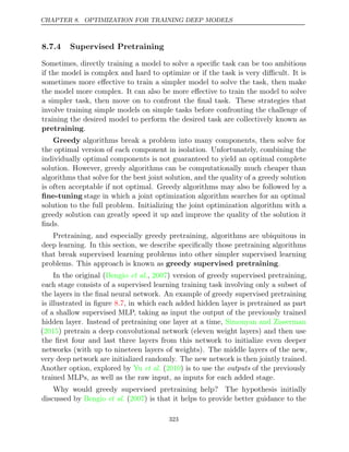 CHAPTER 8. OPTIMIZATION FOR TRAINING DEEP MODELS
8.7.4 Supervised Pretraining
Sometimes, directly training a model to solve a speciﬁc task can be too ambitious
if the model is complex and hard to optimize or if the task is very diﬃcult. It is
sometimes more eﬀective to train a simpler model to solve the task, then make
the model more complex. It can also be more eﬀective to train the model to solve
a simpler task, then move on to confront the ﬁnal task. These strategies that
involve training simple models on simple tasks before confronting the challenge of
training the desired model to perform the desired task are collectively known as
pretraining.
Greedy algorithms break a problem into many components, then solve for
the optimal version of each component in isolation. Unfortunately, combining the
individually optimal components is not guaranteed to yield an optimal complete
solution. However, greedy algorithms can be computationally much cheaper than
algorithms that solve for the best joint solution, and the quality of a greedy solution
is often acceptable if not optimal. Greedy algorithms may also be followed by a
ﬁne-tuning stage in which a joint optimization algorithm searches for an optimal
solution to the full problem. Initializing the joint optimization algorithm with a
greedy solution can greatly speed it up and improve the quality of the solution it
ﬁnds.
Pretraining, and especially greedy pretraining, algorithms are ubiquitous in
deep learning. In this section, we describe speciﬁcally those pretraining algorithms
that break supervised learning problems into other simpler supervised learning
problems. This approach is known as .
greedy supervised pretraining
In the original ( , ) version of greedy supervised pretraining,
Bengio et al. 2007
each stage consists of a supervised learning training task involving only a subset of
the layers in the ﬁnal neural network. An example of greedy supervised pretraining
is illustrated in ﬁgure , in which each added hidden layer is pretrained as part
8.7
of a shallow supervised MLP, taking as input the output of the previously trained
hidden layer. Instead of pretraining one layer at a time, Simonyan and Zisserman
( ) pretrain a deep convolutional network (eleven weight layers) and then use
2015
the ﬁrst four and last three layers from this network to initialize even deeper
networks (with up to nineteen layers of weights). The middle layers of the new,
very deep network are initialized randomly. The new network is then jointly trained.
Another option, explored by Yu 2010
et al. ( ) is to use the of the previously
outputs
trained MLPs, as well as the raw input, as inputs for each added stage.
Why would greedy supervised pretraining help? The hypothesis initially
discussed by ( ) is that it helps to provide better guidance to the
Bengio et al. 2007
323
 