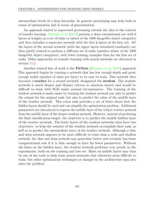 CHAPTER 8. OPTIMIZATION FOR TRAINING DEEP MODELS
intermediate levels of a deep hierarchy. In general, pretraining may help both in
terms of optimization and in terms of generalization.
An approach related to supervised pretraining extends the idea to the context
of transfer learning: Yosinski 2014
et al. ( ) pretrain a deep convolutional net with 8
layers of weights on a set of tasks (a subset of the 1000 ImageNet object categories)
and then initialize a same-size network with the ﬁrst k layers of the ﬁrst net. All
the layers of the second network (with the upper layers initialized randomly) are
then jointly trained to perform a diﬀerent set of tasks (another subset of the 1000
ImageNet object categories), with fewer training examples than for the ﬁrst set of
tasks. Other approaches to transfer learning with neural networks are discussed in
section .
15.2
Another related line of work is the FitNets ( , ) approach.
Romero et al. 2015
This approach begins by training a network that has low enough depth and great
enough width (number of units per layer) to be easy to train. This network then
becomes a teacher for a second network, designated the student. The student
network is much deeper and thinner (eleven to nineteen layers) and would be
diﬃcult to train with SGD under normal circumstances. The training of the
student network is made easier by training the student network not only to predict
the output for the original task, but also to predict the value of the middle layer
of the teacher network. This extra task provides a set of hints about how the
hidden layers should be used and can simplify the optimization problem. Additional
parameters are introduced to regress the middle layer of the 5-layer teacher network
from the middle layer of the deeper student network. However, instead of predicting
the ﬁnal classiﬁcation target, the objective is to predict the middle hidden layer
of the teacher network. The lower layers of the student networks thus have two
objectives: to help the outputs of the student network accomplish their task, as
well as to predict the intermediate layer of the teacher network. Although a thin
and deep network appears to be more diﬃcult to train than a wide and shallow
network, the thin and deep network may generalize better and certainly has lower
computational cost if it is thin enough to have far fewer parameters. Without
the hints on the hidden layer, the student network performs very poorly in the
experiments, both on the training and test set. Hints on middle layers may thus
be one of the tools to help train neural networks that otherwise seem diﬃcult to
train, but other optimization techniques or changes in the architecture may also
solve the problem.
325
 