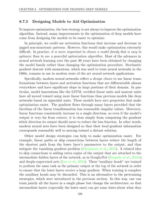 CHAPTER 8. OPTIMIZATION FOR TRAINING DEEP MODELS
8.7.5 Designing Models to Aid Optimization
To improve optimization, the best strategy is not always to improve the optimization
algorithm. Instead, many improvements in the optimization of deep models have
come from designing the models to be easier to optimize.
In principle, we could use activation functions that increase and decrease in
jagged non-monotonic patterns. However, this would make optimization extremely
diﬃcult. In practice, it is more important to choose a model family that is easy to
optimize than to use a powerful optimization algorithm. Most of the advances in
neural network learning over the past 30 years have been obtained by changing
the model family rather than changing the optimization procedure. Stochastic
gradient descent with momentum, which was used to train neural networks in the
1980s, remains in use in modern state of the art neural network applications.
Speciﬁcally, modern neural networks reﬂect a design choice to use linear trans-
formations between layers and activation functions that are diﬀerentiable almost
everywhere and have signiﬁcant slope in large portions of their domain. In par-
ticular, model innovations like the LSTM, rectiﬁed linear units and maxout units
have all moved toward using more linear functions than previous models like deep
networks based on sigmoidal units. These models have nice properties that make
optimization easier. The gradient ﬂows through many layers provided that the
Jacobian of the linear transformation has reasonable singular values. Moreover,
linear functions consistently increase in a single direction, so even if the model’s
output is very far from correct, it is clear simply from computing the gradient
which direction its output should move to reduce the loss function. In other words,
modern neural nets have been designed so that their local gradient information
corresponds reasonably well to moving toward a distant solution.
Other model design strategies can help to make optimization easier. For
example, linear paths or skip connections between layers reduce the length of
the shortest path from the lower layer’s parameters to the output, and thus
mitigate the vanishing gradient problem (Srivastava 2015
et al., ). A related idea
to skip connections is adding extra copies of the output that are attached to the
intermediate hidden layers of the network, as in GoogLeNet ( , )
Szegedy et al. 2014a
and deeply-supervised nets ( , ). These “auxiliary heads” are trained
Lee et al. 2014
to perform the same task as the primary output at the top of the network in order
to ensure that the lower layers receive a large gradient. When training is complete
the auxiliary heads may be discarded. This is an alternative to the pretraining
strategies, which were introduced in the previous section. In this way, one can
train jointly all the layers in a single phase but change the architecture, so that
intermediate layers (especially the lower ones) can get some hints about what they
326
 