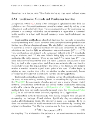 CHAPTER 8. OPTIMIZATION FOR TRAINING DEEP MODELS
should do, via a shorter path. These hints provide an error signal to lower layers.
8.7.6 Continuation Methods and Curriculum Learning
As argued in section , many of the challenges in optimization arise from the
8.2.7
global structure of the cost function and cannot be resolved merely by making better
estimates of local update directions. The predominant strategy for overcoming this
problem is to attempt to initialize the parameters in a region that is connected
to the solution by a short path through parameter space that local descent can
discover.
Continuation methods are a family of strategies that can make optimization
easier by choosing initial points to ensure that local optimization spends most of
its time in well-behaved regions of space. The idea behind continuation methods is
to construct a series of objective functions over the same parameters. In order to
minimize a cost function J(θ), we will construct new cost functions {J(0), . . . , J( )
n }.
These cost functions are designed to be increasingly diﬃcult, with J(0) being fairly
easy to minimize, and J( )
n , the most diﬃcult, being J(θ), the true cost function
motivating the entire process. When we say that J( )
i is easier than J ( +1)
i , we
mean that it is well behaved over more of θ space. A random initialization is more
likely to land in the region where local descent can minimize the cost function
successfully because this region is larger. The series of cost functions are designed
so that a solution to one is a good initial point of the next. We thus begin by
solving an easy problem then reﬁne the solution to solve incrementally harder
problems until we arrive at a solution to the true underlying problem.
Traditional continuation methods (predating the use of continuation methods
for neural network training) are usually based on smoothing the objective function.
See Wu 1997
( ) for an example of such a method and a review of some related
methods. Continuation methods are also closely related to simulated annealing,
which adds noise to the parameters (Kirkpatrick 1983
et al., ). Continuation
methods have been extremely successful in recent years. See Mobahi and Fisher
( ) for an overview of recent literature, especially for AI applications.
2015
Continuation methods traditionally were mostly designed with the goal of
overcoming the challenge of local minima. Speciﬁcally, they were designed to
reach a global minimum despite the presence of many local minima. To do so,
these continuation methods would construct easier cost functions by “blurring” the
original cost function. This blurring operation can be done by approximating
J( )
i
( ) =
θ Eθ∼N(θ;θ,σ( )2
i )J(θ
) (8.40)
via sampling. The intuition for this approach is that some non-convex functions
327
 