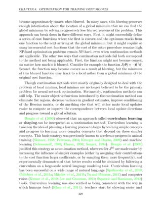 CHAPTER 8. OPTIMIZATION FOR TRAINING DEEP MODELS
become approximately convex when blurred. In many cases, this blurring preserves
enough information about the location of a global minimum that we can ﬁnd the
global minimum by solving progressively less blurred versions of the problem. This
approach can break down in three diﬀerent ways. First, it might successfully deﬁne
a series of cost functions where the ﬁrst is convex and the optimum tracks from
one function to the next arriving at the global minimum, but it might require so
many incremental cost functions that the cost of the entire procedure remains high.
NP-hard optimization problems remain NP-hard, even when continuation methods
are applicable. The other two ways that continuation methods fail both correspond
to the method not being applicable. First, the function might not become convex,
no matter how much it is blurred. Consider for example the function J(θ) = −θθ.
Second, the function may become convex as a result of blurring, but the minimum
of this blurred function may track to a local rather than a global minimum of the
original cost function.
Though continuation methods were mostly originally designed to deal with the
problem of local minima, local minima are no longer believed to be the primary
problem for neural network optimization. Fortunately, continuation methods can
still help. The easier objective functions introduced by the continuation method can
eliminate ﬂat regions, decrease variance in gradient estimates, improve conditioning
of the Hessian matrix, or do anything else that will either make local updates
easier to compute or improve the correspondence between local update directions
and progress toward a global solution.
Bengio 2009
et al. ( ) observed that an approach called curriculum learning
or shaping can be interpreted as a continuation method. Curriculum learning is
based on the idea of planning a learning process to begin by learning simple concepts
and progress to learning more complex concepts that depend on these simpler
concepts. This basic strategy was previously known to accelerate progress in animal
training ( , ; , ;
Skinner 1958 Peterson 2004 Krueger and Dayan 2009
, ) and machine
learning ( , ; , ; , ). ( )
Solomonoﬀ 1989 Elman 1993 Sanger 1994 Bengio et al. 2009
justiﬁed this strategy as a continuation method, where earlier J( )
i
are made easier by
increasing the inﬂuence of simpler examples (either by assigning their contributions
to the cost function larger coeﬃcients, or by sampling them more frequently), and
experimentally demonstrated that better results could be obtained by following a
curriculum on a large-scale neural language modeling task. Curriculum learning
has been successful on a wide range of natural language (Spitkovsky 2010
et al., ;
Collobert 2011a Mikolov 2011b Tu and Honavar 2011
et al., ; et al., ; , ) and computer
vision ( , ; , ; , )
Kumar et al. 2010 Lee and Grauman 2011 Supancic and Ramanan 2013
tasks. Curriculum learning was also veriﬁed as being consistent with the way in
which humans teach ( , ): teachers start by showing easier and
Khan et al. 2011
328
 