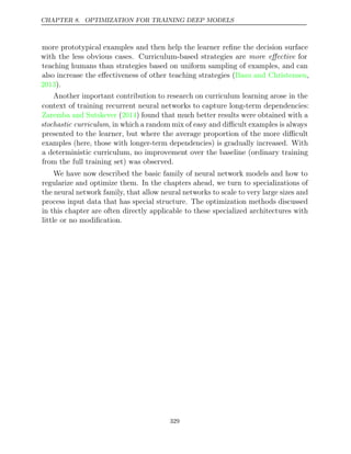 CHAPTER 8. OPTIMIZATION FOR TRAINING DEEP MODELS
more prototypical examples and then help the learner reﬁne the decision surface
with the less obvious cases. Curriculum-based strategies are more eﬀective for
teaching humans than strategies based on uniform sampling of examples, and can
also increase the eﬀectiveness of other teaching strategies ( ,
Basu and Christensen
2013).
Another important contribution to research on curriculum learning arose in the
context of training recurrent neural networks to capture long-term dependencies:
Zaremba and Sutskever 2014
( ) found that much better results were obtained with a
stochastic curriculum, in which a random mix of easy and diﬃcult examples is always
presented to the learner, but where the average proportion of the more diﬃcult
examples (here, those with longer-term dependencies) is gradually increased. With
a deterministic curriculum, no improvement over the baseline (ordinary training
from the full training set) was observed.
We have now described the basic family of neural network models and how to
regularize and optimize them. In the chapters ahead, we turn to specializations of
the neural network family, that allow neural networks to scale to very large sizes and
process input data that has special structure. The optimization methods discussed
in this chapter are often directly applicable to these specialized architectures with
little or no modiﬁcation.
329
 