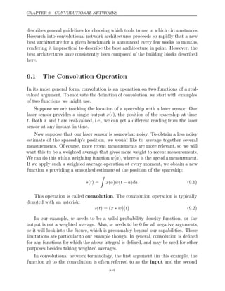 CHAPTER 9. CONVOLUTIONAL NETWORKS
describes general guidelines for choosing which tools to use in which circumstances.
Research into convolutional network architectures proceeds so rapidly that a new
best architecture for a given benchmark is announced every few weeks to months,
rendering it impractical to describe the best architecture in print. However, the
best architectures have consistently been composed of the building blocks described
here.
9.1 The Convolution Operation
In its most general form, convolution is an operation on two functions of a real-
valued argument. To motivate the deﬁnition of convolution, we start with examples
of two functions we might use.
Suppose we are tracking the location of a spaceship with a laser sensor. Our
laser sensor provides a single output x(t), the position of the spaceship at time
t. Both x and t are real-valued, i.e., we can get a diﬀerent reading from the laser
sensor at any instant in time.
Now suppose that our laser sensor is somewhat noisy. To obtain a less noisy
estimate of the spaceship’s position, we would like to average together several
measurements. Of course, more recent measurements are more relevant, so we will
want this to be a weighted average that gives more weight to recent measurements.
We can do this with a weighting function w(a), where a is the age of a measurement.
If we apply such a weighted average operation at every moment, we obtain a new
function providing a smoothed estimate of the position of the spaceship:
s
s t
( ) =

x a w t a da
( ) ( − ) (9.1)
This operation is called convolution. The convolution operation is typically
denoted with an asterisk:
s t x w t
( ) = ( ∗ )( ) (9.2)
In our example, w needs to be a valid probability density function, or the
output is not a weighted average. Also, w needs to be for all negative arguments,
0
or it will look into the future, which is presumably beyond our capabilities. These
limitations are particular to our example though. In general, convolution is deﬁned
for any functions for which the above integral is deﬁned, and may be used for other
purposes besides taking weighted averages.
In convolutional network terminology, the ﬁrst argument (in this example, the
function x) to the convolution is often referred to as the input and the second
331
 
