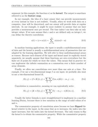 CHAPTER 9. CONVOLUTIONAL NETWORKS
argument (in this example, the function w) as the kernel. The output is sometimes
referred to as the .
feature map
In our example, the idea of a laser sensor that can provide measurements
at every instant in time is not realistic. Usually, when we work with data on a
computer, time will be discretized, and our sensor will provide data at regular
intervals. In our example, it might be more realistic to assume that our laser
provides a measurement once per second. The time index t can then take on only
integer values. If we now assume that x and w are deﬁned only on integer t, we
can deﬁne the discrete convolution:
s t x w t
( ) = ( ∗ )( ) =
∞

a=−∞
x a w t a
( ) ( − ) (9.3)
In machine learning applications, the input is usually a multidimensional array
of data and the kernel is usually a multidimensional array of parameters that are
adapted by the learning algorithm. We will refer to these multidimensional arrays
as tensors. Because each element of the input and kernel must be explicitly stored
separately, we usually assume that these functions are zero everywhere but the
ﬁnite set of points for which we store the values. This means that in practice we
can implement the inﬁnite summation as a summation over a ﬁnite number of
array elements.
Finally, we often use convolutions over more than one axis at a time. For
example, if we use a two-dimensional image I as our input, we probably also want
to use a two-dimensional kernel :
K
S i, j I K i, j
( ) = ( ∗ )( ) =

m

n
I m, n K i m, j n .
( ) ( − − ) (9.4)
Convolution is commutative, meaning we can equivalently write:
S i, j K I i, j
( ) = ( ∗ )( ) =

m

n
I i m, j n K m, n .
( − − ) ( ) (9.5)
Usually the latter formula is more straightforward to implement in a machine
learning library, because there is less variation in the range of valid values of m
and .
n
The commutative property of convolution arises because we have ﬂipped the
kernel relative to the input, in the sense that as m increases, the index into the
input increases, but the index into the kernel decreases. The only reason to ﬂip
the kernel is to obtain the commutative property. While the commutative property
332
 