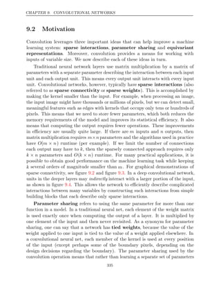 CHAPTER 9. CONVOLUTIONAL NETWORKS
9.2 Motivation
Convolution leverages three important ideas that can help improve a machine
learning system: sparse interactions, parameter sharing and equivariant
representations. Moreover, convolution provides a means for working with
inputs of variable size. We now describe each of these ideas in turn.
Traditional neural network layers use matrix multiplication by a matrix of
parameters with a separate parameter describing the interaction between each input
unit and each output unit. This means every output unit interacts with every input
unit. Convolutional networks, however, typically have sparse interactions (also
referred to as sparse connectivity or sparse weights). This is accomplished by
making the kernel smaller than the input. For example, when processing an image,
the input image might have thousands or millions of pixels, but we can detect small,
meaningful features such as edges with kernels that occupy only tens or hundreds of
pixels. This means that we need to store fewer parameters, which both reduces the
memory requirements of the model and improves its statistical eﬃciency. It also
means that computing the output requires fewer operations. These improvements
in eﬃciency are usually quite large. If there are m inputs and n outputs, then
matrix multiplication requires m n
× parameters and the algorithms used in practice
have O(m n
× ) runtime (per example). If we limit the number of connections
each output may have to k, then the sparsely connected approach requires only
k n
× parameters and O(k n
× ) runtime. For many practical applications, it is
possible to obtain good performance on the machine learning task while keeping
k several orders of magnitude smaller than m. For graphical demonstrations of
sparse connectivity, see ﬁgure and ﬁgure . In a deep convolutional network,
9.2 9.3
units in the deeper layers may indirectly interact with a larger portion of the input,
as shown in ﬁgure . This allows the network to eﬃciently describe complicated
9.4
interactions between many variables by constructing such interactions from simple
building blocks that each describe only sparse interactions.
Parameter sharing refers to using the same parameter for more than one
function in a model. In a traditional neural net, each element of the weight matrix
is used exactly once when computing the output of a layer. It is multiplied by
one element of the input and then never revisited. As a synonym for parameter
sharing, one can say that a network has tied weights, because the value of the
weight applied to one input is tied to the value of a weight applied elsewhere. In
a convolutional neural net, each member of the kernel is used at every position
of the input (except perhaps some of the boundary pixels, depending on the
design decisions regarding the boundary). The parameter sharing used by the
convolution operation means that rather than learning a separate set of parameters
335
 