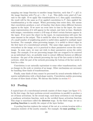 CHAPTER 9. CONVOLUTIONAL NETWORKS
mapping one image function to another image function, such that I
= g(I) is
the image function with I
(x, y) = I(x − 1, y). This shifts every pixel of I one
unit to the right. If we apply this transformation to I, then apply convolution,
the result will be the same as if we applied convolution to I
, then applied the
transformation g to the output. When processing time series data, this means
that convolution produces a sort of timeline that shows when diﬀerent features
appear in the input. If we move an event later in time in the input, the exact
same representation of it will appear in the output, just later in time. Similarly
with images, convolution creates a 2-D map of where certain features appear in
the input. If we move the object in the input, its representation will move the
same amount in the output. This is useful for when we know that some function
of a small number of neighboring pixels is useful when applied to multiple input
locations. For example, when processing images, it is useful to detect edges in
the ﬁrst layer of a convolutional network. The same edges appear more or less
everywhere in the image, so it is practical to share parameters across the entire
image. In some cases, we may not wish to share parameters across the entire
image. For example, if we are processing images that are cropped to be centered
on an individual’s face, we probably want to extract diﬀerent features at diﬀerent
locations—the part of the network processing the top of the face needs to look for
eyebrows, while the part of the network processing the bottom of the face needs to
look for a chin.
Convolution is not naturally equivariant to some other transformations, such
as changes in the scale or rotation of an image. Other mechanisms are necessary
for handling these kinds of transformations.
Finally, some kinds of data cannot be processed by neural networks deﬁned by
matrix multiplication with a ﬁxed-shape matrix. Convolution enables processing
of some of these kinds of data. We discuss this further in section .
9.7
9.3 Pooling
A typical layer of a convolutional network consists of three stages (see ﬁgure ).
9.7
In the ﬁrst stage, the layer performs several convolutions in parallel to produce a
set of linear activations. In the second stage, each linear activation is run through
a nonlinear activation function, such as the rectiﬁed linear activation function.
This stage is sometimes called the detector stage. In the third stage, we use a
pooling function to modify the output of the layer further.
A pooling function replaces the output of the net at a certain location with a
summary statistic of the nearby outputs. For example, the max pooling (Zhou
339
 