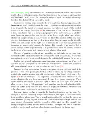 CHAPTER 9. CONVOLUTIONAL NETWORKS
and Chellappa 1988
, ) operation reports the maximum output within a rectangular
neighborhood. Other popular pooling functions include the average of a rectangular
neighborhood, the L2
norm of a rectangular neighborhood, or a weighted average
based on the distance from the central pixel.
In all cases, pooling helps to make the representation become approximately
invariant to small translations of the input. Invariance to translation means that
if we translate the input by a small amount, the values of most of the pooled
outputs do not change. See ﬁgure for an example of how this works.
9.8 Invariance
to local translation can be a very useful property if we care more about whether
some feature is present than exactly where it is. For example, when determining
whether an image contains a face, we need not know the location of the eyes with
pixel-perfect accuracy, we just need to know that there is an eye on the left side
of the face and an eye on the right side of the face. In other contexts, it is more
important to preserve the location of a feature. For example, if we want to ﬁnd a
corner deﬁned by two edges meeting at a speciﬁc orientation, we need to preserve
the location of the edges well enough to test whether they meet.
The use of pooling can be viewed as adding an inﬁnitely strong prior that
the function the layer learns must be invariant to small translations. When this
assumption is correct, it can greatly improve the statistical eﬃciency of the network.
Pooling over spatial regions produces invariance to translation, but if we pool
over the outputs of separately parametrized convolutions, the features can learn
which transformations to become invariant to (see ﬁgure ).
9.9
Because pooling summarizes the responses over a whole neighborhood, it is
possible to use fewer pooling units than detector units, by reporting summary
statistics for pooling regions spaced k pixels apart rather than 1 pixel apart. See
ﬁgure for an example. This improves the computational eﬃciency of the
9.10
network because the next layer has roughly k times fewer inputs to process. When
the number of parameters in the next layer is a function of its input size (such as
when the next layer is fully connected and based on matrix multiplication) this
reduction in the input size can also result in improved statistical eﬃciency and
reduced memory requirements for storing the parameters.
For many tasks, pooling is essential for handling inputs of varying size. For
example, if we want to classify images of variable size, the input to the classiﬁcation
layer must have a ﬁxed size. This is usually accomplished by varying the size of an
oﬀset between pooling regions so that the classiﬁcation layer always receives the
same number of summary statistics regardless of the input size. For example, the
ﬁnal pooling layer of the network may be deﬁned to output four sets of summary
statistics, one for each quadrant of an image, regardless of the image size.
342
 