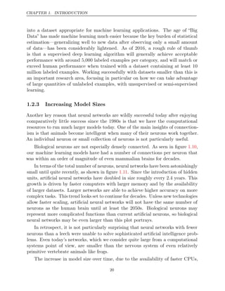 CHAPTER 1. INTRODUCTION
into a dataset appropriate for machine learning applications. The age of “Big
Data” has made machine learning much easier because the key burden of statistical
estimation—generalizing well to new data after observing only a small amount
of data—has been considerably lightened. As of 2016, a rough rule of thumb
is that a supervised deep learning algorithm will generally achieve acceptable
performance with around 5,000 labeled examples per category, and will match or
exceed human performance when trained with a dataset containing at least 10
million labeled examples. Working successfully with datasets smaller than this is
an important research area, focusing in particular on how we can take advantage
of large quantities of unlabeled examples, with unsupervised or semi-supervised
learning.
1.2.3 Increasing Model Sizes
Another key reason that neural networks are wildly successful today after enjoying
comparatively little success since the 1980s is that we have the computational
resources to run much larger models today. One of the main insights of connection-
ism is that animals become intelligent when many of their neurons work together.
An individual neuron or small collection of neurons is not particularly useful.
Biological neurons are not especially densely connected. As seen in ﬁgure ,
1.10
our machine learning models have had a number of connections per neuron that
was within an order of magnitude of even mammalian brains for decades.
In terms of the total number of neurons, neural networks have been astonishingly
small until quite recently, as shown in ﬁgure . Since the introduction of hidden
1.11
units, artiﬁcial neural networks have doubled in size roughly every 2.4 years. This
growth is driven by faster computers with larger memory and by the availability
of larger datasets. Larger networks are able to achieve higher accuracy on more
complex tasks. This trend looks set to continue for decades. Unless new technologies
allow faster scaling, artiﬁcial neural networks will not have the same number of
neurons as the human brain until at least the 2050s. Biological neurons may
represent more complicated functions than current artiﬁcial neurons, so biological
neural networks may be even larger than this plot portrays.
In retrospect, it is not particularly surprising that neural networks with fewer
neurons than a leech were unable to solve sophisticated artiﬁcial intelligence prob-
lems. Even today’s networks, which we consider quite large from a computational
systems point of view, are smaller than the nervous system of even relatively
primitive vertebrate animals like frogs.
The increase in model size over time, due to the availability of faster CPUs,
20
 