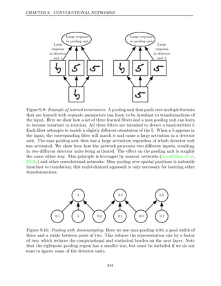 CHAPTER 9. CONVOLUTIONAL NETWORKS
Large response
in pooling unit
Large response
in pooling unit
Large
response
in detector
unit 1
Large
response
in detector
unit 3
Figure 9.9: Example of learned invariances: A pooling unit that pools over multiple features
that are learned with separate parameters can learn to be invariant to transformations of
the input. Here we show how a set of three learned ﬁlters and a max pooling unit can learn
to become invariant to rotation. All three ﬁlters are intended to detect a hand-written 5.
Each ﬁlter attempts to match a slightly diﬀerent orientation of the 5. When a 5 appears in
the input, the corresponding ﬁlter will match it and cause a large activation in a detector
unit. The max pooling unit then has a large activation regardless of which detector unit
was activated. We show here how the network processes two diﬀerent inputs, resulting
in two diﬀerent detector units being activated. The eﬀect on the pooling unit is roughly
the same either way. This principle is leveraged by maxout networks (Goodfellow et al.,
2013a) and other convolutional networks. Max pooling over spatial positions is naturally
invariant to translation; this multi-channel approach is only necessary for learning other
transformations.
0.1 1. 0.2
1. 0.2
0.1
0.1
0.0 0.1
Figure 9.10: Pooling with downsampling. Here we use max-pooling with a pool width of
three and a stride between pools of two. This reduces the representation size by a factor
of two, which reduces the computational and statistical burden on the next layer. Note
that the rightmost pooling region has a smaller size, but must be included if we do not
want to ignore some of the detector units.
344
 