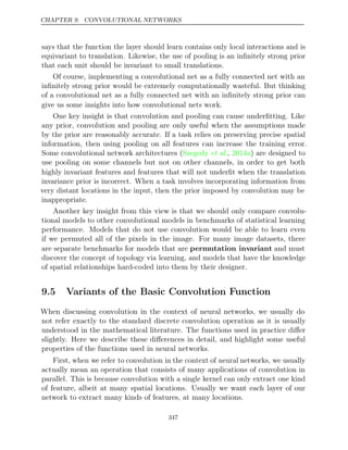 CHAPTER 9. CONVOLUTIONAL NETWORKS
says that the function the layer should learn contains only local interactions and is
equivariant to translation. Likewise, the use of pooling is an inﬁnitely strong prior
that each unit should be invariant to small translations.
Of course, implementing a convolutional net as a fully connected net with an
inﬁnitely strong prior would be extremely computationally wasteful. But thinking
of a convolutional net as a fully connected net with an inﬁnitely strong prior can
give us some insights into how convolutional nets work.
One key insight is that convolution and pooling can cause underﬁtting. Like
any prior, convolution and pooling are only useful when the assumptions made
by the prior are reasonably accurate. If a task relies on preserving precise spatial
information, then using pooling on all features can increase the training error.
Some convolutional network architectures ( , ) are designed to
Szegedy et al. 2014a
use pooling on some channels but not on other channels, in order to get both
highly invariant features and features that will not underﬁt when the translation
invariance prior is incorrect. When a task involves incorporating information from
very distant locations in the input, then the prior imposed by convolution may be
inappropriate.
Another key insight from this view is that we should only compare convolu-
tional models to other convolutional models in benchmarks of statistical learning
performance. Models that do not use convolution would be able to learn even
if we permuted all of the pixels in the image. For many image datasets, there
are separate benchmarks for models that are permutation invariant and must
discover the concept of topology via learning, and models that have the knowledge
of spatial relationships hard-coded into them by their designer.
9.5 Variants of the Basic Convolution Function
When discussing convolution in the context of neural networks, we usually do
not refer exactly to the standard discrete convolution operation as it is usually
understood in the mathematical literature. The functions used in practice diﬀer
slightly. Here we describe these diﬀerences in detail, and highlight some useful
properties of the functions used in neural networks.
First, when we refer to convolution in the context of neural networks, we usually
actually mean an operation that consists of many applications of convolution in
parallel. This is because convolution with a single kernel can only extract one kind
of feature, albeit at many spatial locations. Usually we want each layer of our
network to extract many kinds of features, at many locations.
347
 