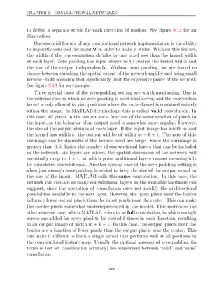 CHAPTER 9. CONVOLUTIONAL NETWORKS
to deﬁne a separate stride for each direction of motion. See ﬁgure for an
9.12
illustration.
One essential feature of any convolutional network implementation is the ability
to implicitly zero-pad the input V in order to make it wider. Without this feature,
the width of the representation shrinks by one pixel less than the kernel width
at each layer. Zero padding the input allows us to control the kernel width and
the size of the output independently. Without zero padding, we are forced to
choose between shrinking the spatial extent of the network rapidly and using small
kernels—both scenarios that signiﬁcantly limit the expressive power of the network.
See ﬁgure for an example.
9.13
Three special cases of the zero-padding setting are worth mentioning. One is
the extreme case in which no zero-padding is used whatsoever, and the convolution
kernel is only allowed to visit positions where the entire kernel is contained entirely
within the image. In MATLAB terminology, this is called valid convolution. In
this case, all pixels in the output are a function of the same number of pixels in
the input, so the behavior of an output pixel is somewhat more regular. However,
the size of the output shrinks at each layer. If the input image has width m and
the kernel has width k, the output will be of width m k
− + 1. The rate of this
shrinkage can be dramatic if the kernels used are large. Since the shrinkage is
greater than 0, it limits the number of convolutional layers that can be included
in the network. As layers are added, the spatial dimension of the network will
eventually drop to 1 × 1, at which point additional layers cannot meaningfully
be considered convolutional. Another special case of the zero-padding setting is
when just enough zero-padding is added to keep the size of the output equal to
the size of the input. MATLAB calls this same convolution. In this case, the
network can contain as many convolutional layers as the available hardware can
support, since the operation of convolution does not modify the architectural
possibilities available to the next layer. However, the input pixels near the border
inﬂuence fewer output pixels than the input pixels near the center. This can make
the border pixels somewhat underrepresented in the model. This motivates the
other extreme case, which MATLAB refers to as full convolution, in which enough
zeroes are added for every pixel to be visited k times in each direction, resulting
in an output image of width m + k − 1. In this case, the output pixels near the
border are a function of fewer pixels than the output pixels near the center. This
can make it diﬃcult to learn a single kernel that performs well at all positions in
the convolutional feature map. Usually the optimal amount of zero padding (in
terms of test set classiﬁcation accuracy) lies somewhere between “valid” and “same”
convolution.
349
 