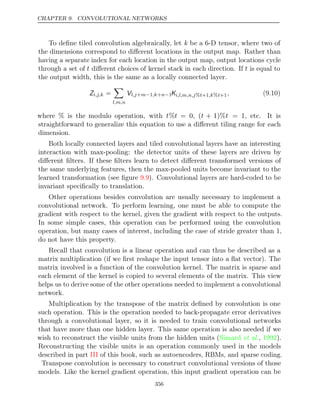 CHAPTER 9. CONVOLUTIONAL NETWORKS
To deﬁne tiled convolution algebraically, let k be a 6-D tensor, where two of
the dimensions correspond to diﬀerent locations in the output map. Rather than
having a separate index for each location in the output map, output locations cycle
through a set of t diﬀerent choices of kernel stack in each direction. If t is equal to
the output width, this is the same as a locally connected layer.
Zi,j,k =

l,m,n
Vl,j m ,k n
+ −1 + −1Ki,l,m,n,j t ,k t
% +1 % +1, (9.10)
where is the modulo operation, with
% t%t = 0 (
, t + 1)%t = 1, etc. It is
straightforward to generalize this equation to use a diﬀerent tiling range for each
dimension.
Both locally connected layers and tiled convolutional layers have an interesting
interaction with max-pooling: the detector units of these layers are driven by
diﬀerent ﬁlters. If these ﬁlters learn to detect diﬀerent transformed versions of
the same underlying features, then the max-pooled units become invariant to the
learned transformation (see ﬁgure ). Convolutional layers are hard-coded to be
9.9
invariant speciﬁcally to translation.
Other operations besides convolution are usually necessary to implement a
convolutional network. To perform learning, one must be able to compute the
gradient with respect to the kernel, given the gradient with respect to the outputs.
In some simple cases, this operation can be performed using the convolution
operation, but many cases of interest, including the case of stride greater than 1,
do not have this property.
Recall that convolution is a linear operation and can thus be described as a
matrix multiplication (if we ﬁrst reshape the input tensor into a ﬂat vector). The
matrix involved is a function of the convolution kernel. The matrix is sparse and
each element of the kernel is copied to several elements of the matrix. This view
helps us to derive some of the other operations needed to implement a convolutional
network.
Multiplication by the transpose of the matrix deﬁned by convolution is one
such operation. This is the operation needed to back-propagate error derivatives
through a convolutional layer, so it is needed to train convolutional networks
that have more than one hidden layer. This same operation is also needed if we
wish to reconstruct the visible units from the hidden units ( , ).
Simard et al. 1992
Reconstructing the visible units is an operation commonly used in the models
described in part of this book, such as autoencoders, RBMs, and sparse coding.
III
Transpose convolution is necessary to construct convolutional versions of those
models. Like the kernel gradient operation, this input gradient operation can be
356
 
