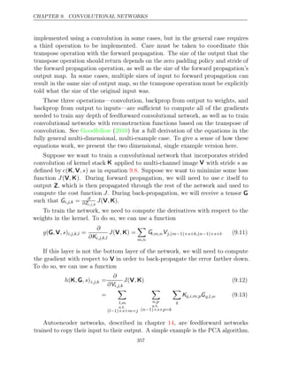 CHAPTER 9. CONVOLUTIONAL NETWORKS
implemented using a convolution in some cases, but in the general case requires
a third operation to be implemented. Care must be taken to coordinate this
transpose operation with the forward propagation. The size of the output that the
transpose operation should return depends on the zero padding policy and stride of
the forward propagation operation, as well as the size of the forward propagation’s
output map. In some cases, multiple sizes of input to forward propagation can
result in the same size of output map, so the transpose operation must be explicitly
told what the size of the original input was.
These three operations—convolution, backprop from output to weights, and
backprop from output to inputs—are suﬃcient to compute all of the gradients
needed to train any depth of feedforward convolutional network, as well as to train
convolutional networks with reconstruction functions based on the transpose of
convolution. See ( ) for a full derivation of the equations in the
Goodfellow 2010
fully general multi-dimensional, multi-example case. To give a sense of how these
equations work, we present the two dimensional, single example version here.
Suppose we want to train a convolutional network that incorporates strided
convolution of kernel stack K applied to multi-channel image V with stride s as
deﬁned by c(K V
, ,s) as in equation . Suppose we want to minimize some loss
9.8
function J(V K
, ). During forward propagation, we will need to use c itself to
output Z, which is then propagated through the rest of the network and used to
compute the cost function J. During back-propagation, we will receive a tensor G
such that Gi,j,k = ∂
∂Zi,j,k
J , .
(V K)
To train the network, we need to compute the derivatives with respect to the
weights in the kernel. To do so, we can use a function
g , ,s
(G V )i,j,k,l =
∂
∂Ki,j,k,l
J ,
(V K) =

m,n
Gi,m,nVj, m s k, n s l
( − ×
1) + ( − ×
1) + . (9.11)
If this layer is not the bottom layer of the network, we will need to compute
the gradient with respect to V in order to back-propagate the error farther down.
To do so, we can use a function
h , , s
(K G )i,j,k =
∂
∂Vi,j,k
J ,
(V K) (9.12)
=

l,m
s.t.
( 1) + =
l− ×s m j

n,p
s.t.
( 1) + =
n− ×s p k

q
Kq,i,m,pGq,l,n. (9.13)
Autoencoder networks, described in chapter , are feedforward networks
14
trained to copy their input to their output. A simple example is the PCA algorithm,
357
 
