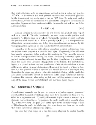 CHAPTER 9. CONVOLUTIONAL NETWORKS
that copies its input x to an approximate reconstruction r using the function
W
Wx. It is common for more general autoencoders to use multiplication
by the transpose of the weight matrix just as PCA does. To make such models
convolutional, we can use the function h to perform the transpose of the convolution
operation. Suppose we have hidden units H in the same format as Z and we deﬁne
a reconstruction
R K H
= (
h , ,s .
) (9.14)
In order to train the autoencoder, we will receive the gradient with respect
to R as a tensor E. To train the decoder, we need to obtain the gradient with
respect to K. This is given by g(H E
, , s). To train the encoder, we need to obtain
the gradient with respect to H. This is given by c(K E
, , s). It is also possible to
diﬀerentiate through g using c and h, but these operations are not needed for the
back-propagation algorithm on any standard network architectures.
Generally, we do not use only a linear operation in order to transform from
the inputs to the outputs in a convolutional layer. We generally also add some
bias term to each output before applying the nonlinearity. This raises the question
of how to share parameters among the biases. For locally connected layers it is
natural to give each unit its own bias, and for tiled convolution, it is natural to
share the biases with the same tiling pattern as the kernels. For convolutional
layers, it is typical to have one bias per channel of the output and share it across
all locations within each convolution map. However, if the input is of known, ﬁxed
size, it is also possible to learn a separate bias at each location of the output map.
Separating the biases may slightly reduce the statistical eﬃciency of the model, but
also allows the model to correct for diﬀerences in the image statistics at diﬀerent
locations. For example, when using implicit zero padding, detector units at the
edge of the image receive less total input and may need larger biases.
9.6 Structured Outputs
Convolutional networks can be used to output a high-dimensional, structured
object, rather than just predicting a class label for a classiﬁcation task or a real
value for a regression task. Typically this object is just a tensor, emitted by a
standard convolutional layer. For example, the model might emit a tensor S, where
Si,j,k is the probability that pixel (j, k) of the input to the network belongs to class
i. This allows the model to label every pixel in an image and draw precise masks
that follow the outlines of individual objects.
One issue that often comes up is that the output plane can be smaller than the
358
 