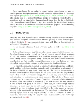 CHAPTER 9. CONVOLUTIONAL NETWORKS
Once a prediction for each pixel is made, various methods can be used to
further process these predictions in order to obtain a segmentation of the image
into regions ( , ;
Briggman et al. 2009 Turaga 2010 Farabet 2013
et al., ; et al., ).
The general idea is to assume that large groups of contiguous pixels tend to be
associated with the same label. Graphical models can describe the probabilistic
relationships between neighboring pixels. Alternatively, the convolutional network
can be trained to maximize an approximation of the graphical model training
objective ( , ; , ).
Ning et al. 2005 Thompson et al. 2014
9.7 Data Types
The data used with a convolutional network usually consists of several channels,
each channel being the observation of a diﬀerent quantity at some point in space
or time. See table for examples of data types with diﬀerent dimensionalities
9.1
and number of channels.
For an example of convolutional networks applied to video, see Chen et al.
( ).
2010
So far we have discussed only the case where every example in the train and test
data has the same spatial dimensions. One advantage to convolutional networks
is that they can also process inputs with varying spatial extents. These kinds of
input simply cannot be represented by traditional, matrix multiplication-based
neural networks. This provides a compelling reason to use convolutional networks
even when computational cost and overﬁtting are not signiﬁcant issues.
For example, consider a collection of images, where each image has a diﬀerent
width and height. It is unclear how to model such inputs with a weight matrix of
ﬁxed size. Convolution is straightforward to apply; the kernel is simply applied a
diﬀerent number of times depending on the size of the input, and the output of the
convolution operation scales accordingly. Convolution may be viewed as matrix
multiplication; the same convolution kernel induces a diﬀerent size of doubly block
circulant matrix for each size of input. Sometimes the output of the network is
allowed to have variable size as well as the input, for example if we want to assign
a class label to each pixel of the input. In this case, no further design work is
necessary. In other cases, the network must produce some ﬁxed-size output, for
example if we want to assign a single class label to the entire image. In this case
we must make some additional design steps, like inserting a pooling layer whose
pooling regions scale in size proportional to the size of the input, in order to
maintain a ﬁxed number of pooled outputs. Some examples of this kind of strategy
are shown in ﬁgure .
9.11
360
 