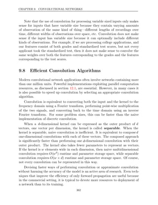 CHAPTER 9. CONVOLUTIONAL NETWORKS
Note that the use of convolution for processing variable sized inputs only makes
sense for inputs that have variable size because they contain varying amounts
of observation of the same kind of thing—diﬀerent lengths of recordings over
time, diﬀerent widths of observations over space, etc. Convolution does not make
sense if the input has variable size because it can optionally include diﬀerent
kinds of observations. For example, if we are processing college applications, and
our features consist of both grades and standardized test scores, but not every
applicant took the standardized test, then it does not make sense to convolve the
same weights over both the features corresponding to the grades and the features
corresponding to the test scores.
9.8 Eﬃcient Convolution Algorithms
Modern convolutional network applications often involve networks containing more
than one million units. Powerful implementations exploiting parallel computation
resources, as discussed in section , are essential. However, in many cases it
12.1
is also possible to speed up convolution by selecting an appropriate convolution
algorithm.
Convolution is equivalent to converting both the input and the kernel to the
frequency domain using a Fourier transform, performing point-wise multiplication
of the two signals, and converting back to the time domain using an inverse
Fourier transform. For some problem sizes, this can be faster than the naive
implementation of discrete convolution.
When a d-dimensional kernel can be expressed as the outer product of d
vectors, one vector per dimension, the kernel is called separable. When the
kernel is separable, naive convolution is ineﬃcient. It is equivalent to compose d
one-dimensional convolutions with each of these vectors. The composed approach
is signiﬁcantly faster than performing one d-dimensional convolution with their
outer product. The kernel also takes fewer parameters to represent as vectors.
If the kernel is w elements wide in each dimension, then naive multidimensional
convolution requires O(wd
) runtime and parameter storage space, while separable
convolution requires O(w d
× ) runtime and parameter storage space. Of course,
not every convolution can be represented in this way.
Devising faster ways of performing convolution or approximate convolution
without harming the accuracy of the model is an active area of research. Even tech-
niques that improve the eﬃciency of only forward propagation are useful because
in the commercial setting, it is typical to devote more resources to deployment of
a network than to its training.
362
 