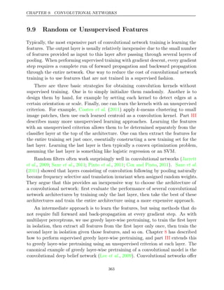 CHAPTER 9. CONVOLUTIONAL NETWORKS
9.9 Random or Unsupervised Features
Typically, the most expensive part of convolutional network training is learning the
features. The output layer is usually relatively inexpensive due to the small number
of features provided as input to this layer after passing through several layers of
pooling. When performing supervised training with gradient descent, every gradient
step requires a complete run of forward propagation and backward propagation
through the entire network. One way to reduce the cost of convolutional network
training is to use features that are not trained in a supervised fashion.
There are three basic strategies for obtaining convolution kernels without
supervised training. One is to simply initialize them randomly. Another is to
design them by hand, for example by setting each kernel to detect edges at a
certain orientation or scale. Finally, one can learn the kernels with an unsupervised
criterion. For example, ( ) apply
Coates et al. 2011 k-means clustering to small
image patches, then use each learned centroid as a convolution kernel. Part III
describes many more unsupervised learning approaches. Learning the features
with an unsupervised criterion allows them to be determined separately from the
classiﬁer layer at the top of the architecture. One can then extract the features for
the entire training set just once, essentially constructing a new training set for the
last layer. Learning the last layer is then typically a convex optimization problem,
assuming the last layer is something like logistic regression or an SVM.
Random ﬁlters often work surprisingly well in convolutional networks (Jarrett
et al. et al. et al.
, ;
2009 Saxe , ;
2011 Pinto , ;
2011 Cox and Pinto 2011 Saxe
, ). et al.
( ) showed that layers consisting of convolution following by pooling naturally
2011
become frequency selective and translation invariant when assigned random weights.
They argue that this provides an inexpensive way to choose the architecture of
a convolutional network: ﬁrst evaluate the performance of several convolutional
network architectures by training only the last layer, then take the best of these
architectures and train the entire architecture using a more expensive approach.
An intermediate approach is to learn the features, but using methods that do
not require full forward and back-propagation at every gradient step. As with
multilayer perceptrons, we use greedy layer-wise pretraining, to train the ﬁrst layer
in isolation, then extract all features from the ﬁrst layer only once, then train the
second layer in isolation given those features, and so on. Chapter has described
8
how to perform supervised greedy layer-wise pretraining, and part extends this
III
to greedy layer-wise pretraining using an unsupervised criterion at each layer. The
canonical example of greedy layer-wise pretraining of a convolutional model is the
convolutional deep belief network ( , ). Convolutional networks oﬀer
Lee et al. 2009
363
 